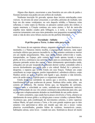 188
Alguns dias depois, encerraram a uma funerária em um cubo de pedra e
fizeram incrustar essa pedra em um orifício do rochedo.
Nenhuma inscrição foi gravada; apenas duas iniciais entrelaçadas eram
visíveis. As árvores do amor cresceram; o carvalho, próximo do rochedo, tem
hoje em dia ramas verdejantes; no seio daquela solidão, a Natureza reina
soberana; o vento sopra na floresta; os pássaros cantam junto dos ninhos; o
regato murmura; a Criação continua seu curso eterno; o Sol do meio-dia
espalha raios tépidos coados pela folhagem, e, à noite, a Lua clara vem
acariciar ternamente com seus raios prateados esse pequenino recanto da Terra
onde a vida de dois seres felizes escoou em tão perfeita felicidade.
Eternidade – Infinito
O pó fica para a Terra. A alma volta para o céu.
No êxtase de um supremo abraço, enquanto a apoteose aérea iluminava a
montanha e a Natureza inteira recebia, à passagem do meteoro, uma super
excitação elétrica que pareceu incendiá-la, os deis amantes sentiram-se morrer
em um rápido aniquilamento. Mas, suas almas tinham sobrevivido e voado,
transportadas, no Espaço, pelo cometa que, tendo apenas tocado o nosso
globo, de leve, continuava sua carreira celeste para as constelações. Quais dois
pássaros pairando acima dos cumes, e mais intimamente aproximados ainda,
enlaçados em um par inseparável, pareciam dormir sonhar, estendido sobre a
nuvem deslumbrante que subia para o céu sideral. Rafael foi o primeiro a
despertar, e reparou que levava Estela em seus braços. Tinham um corpo
semelhante ao corpo terrestre, porém imponderável, substância elétrica, corpo
fluídico astral, ao qual o Espírito está ligado e que, durante a vida terrestre,
serve de união entre o Espírito puro e o organismo material.
Estela despertou sorridente na aurora que a envolvia, inconsciente da
transformação por que acabavam de passar. Nenhum deles soube, aliás, um
cometa os conduzia. Da mesma forma que, na barquinha do aeróstato,
viajamos com a velocidade ao vento, sentindo-nos absolutamente imóveis,
assim a velocidade do seu vôo celeste continuava desconhecida para eles, que
se julgavam voluptuosamente deitados na imobilidade de um sonho eterno.
O astro cometário, cuja cauda havia pouco envolvera a Terra, afastava-se
ràpidamente do nosso globo e se dirigia para o nosso vizinho, o planeta Marte.
Aconteceu que, pela combinação de movimentos celestes, o astro vaporoso
rodeou Marte, tal qual cercara a Terra, e foi com grande surpresa que os dais
amantes vira aproximar-se deles um mundo que não era o nosso: vastas
planícies avermelhadas, grandes linhas de verduras, inumeráveis canais,
habitações aéreas, seres leves - voando nos ares. Sentiram-se descer ali muito
 