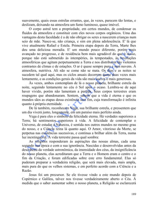 189
suavemente, quais essas estrelas errantes, que, às vezes, parecem tão lentas, e
deslizam, deixando na atmosfera um fumo luminoso, quase imóvel.
O corpo astral tem a propriedade, em certos mundos, de condensar os
fluidos da atmosfera e constituir com eles novos corpos orgânicos. Uma das
vantagens desta faculdade é a de não obrigar os seres a nascerem crianças num
seio de mãe. Nasce-se, não criança, e sim em plena adolescência. E' lá que
vive atualmente Rafael e Estela. Primeira etapa depois da Terra, Marte lhes
deu uma deliciosa moradia. E' um mundo pouco diferente, porém mais
avançado no progresso, e de residência bem mais agradável do que o nosso,
porque não está submetido às intempéries, às tempestades, às revoluções
atmosféricas que agitam perpetuamente a Terra e nos distribuem tão violentos
contrastes de climas e de estações. O ar é quase sempre puro e sem nuvens. À
atmosfera, nutritiva. Ali não se come não se mata. Os dias e as noites se
sucedem tal qual aqui, mas os ciclos anuais decorrem quase duas vezes mais
lentamente, e as condições gerais da vida são mais suaves e mais generosas.
Às vezes, ambos contemplam de lá o nosso planeta, brilhante estrela da
noite, seguindo lentamente no céu ó Sol após o ocaso. Lembra-se de aqui
haver vivido, porém não lamentam a partida. Seus corpos terrestres eram
roupagens que abandonaram. Sentem, sabem que a vida é eterna e que os
mundos sãos as etapas dessa existência sem fim, cuja transformação é infinita
quanto à própria eternidade.
De lá também, reconhecem Vega, sua brilhante estrela, e pressentem que
um dia viverá junto, longamente, em um paraíso mais perfeito ainda.
Vega é para eles o símbolo da felicidade eterna. Há verdades superiores a
Terra; há sentimentos superiores à vida. A felicidade de contemplar o
Universo, de estudar a Natureza, é sentida nos outros mundos no mesmo grau
do nosso, e a Ciência reina lá quanto aqui. O Amor, vitorioso da Morte, se
perpetua nas existências sucessivas, e continua a brilhar além da Terra, numa
luz inextinguível. A vida terrestre passa qual sombra:
As religiões responderam às aspirações das nossas almas, cada uma
segundo sua época e com a sua ignorância. Nascidas e desenvolvidas antes da
descoberta da verdade astronômica, da imensidade dos céus, da insignificância
do nosso planeta, elas acreditaram que a Terra e o Homem eram o centro e o
fim da Criação, e foram edificadas sobre este erro fundamental. Elas só
puderam preparar a verdadeira religião, que será mais elevada, mais ampla,
mais pura do que os velhos sistemas, e em perfeito acordo com a Ciência e a
Razão.
Jesus foi um precursor. Se ele tivesse vindo a este mundo depois de
Copérnico e Galileu, talvez nos tivesse verdadeiramente aberto o Céu. À
medida que o saber aumentar sobre o nosso planeta, a Religião se esclarecerá
 