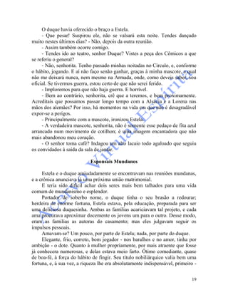 19
O duque havia oferecido o braço a Estela.
- Que pesar! Suspirou ele, não se valsará esta noite. Tendes dançado
muito nestes últimos dias? - Não, depois da outra reunião.
- Assim também ocorre comigo.
- Tendes ido ao teatro, senhor Duque? Vistes a peça dos Cômicos a que
se referiu o general?
- Não, senhorita. Tenho passado minhas noitadas no Círculo, e, conforme
o hábito, jogando. E aí não faço senão ganhar, graças à minha mascote, a qual
não me deixará nunca, nem mesmo na Armada, onde, como deveis saber, sou
oficial. Se tivermos guerra, estou certo de que não serei ferido.
- Imploremos para que não haja guerra. E horrível.
- Bem ao contrário, senhorita, crê que a teremos, e bem proximamente.
Acreditais que possamos passar longo tempo com a Alsácia e a Lorena nas
mãos dos alemães? Por isso, há momentos na vida em que não é desagradável
expor-se a perigos.
- Principalmente com a mascote, ironizou Estela.
- A verdadeira mascote, senhorita, não é somente esse pedaço de fita azul
arrancado num movimento de cotilhon; é uma imagem encantadora que não
mais abandonou meu coração.
- O senhor toma café? Indagou um alto lacaio todo agaloado que seguiu
os convidados à saída da sala de jantar.
Esponsais Mundanos
Estela e o duque amiudadamente se encontravam nas reuniões mundanas,
e a crônica anunciava já uma próxima união matrimonial.
E teria sido difícil achar dois seres mais bem talhados para uma vida
comum de mundanismo e esplendor.
Portador de soberbo nome, o duque tinha o seu brasão a redourar;
herdeira de enorme fortuna, Estela estava, pela educação, preparada para ser
uma deliciosa duquesinha. Ambas as famílias acariciavam tal projeto, e cada
ama procurava aproximar docemente os jovens um para o outro. Desse modo,
eram as famílias as autoras do casamento; mas eles julgavam seguir os
impulsos pessoais.
Amavam-se? Um pouco, por parte de Estela; nada, por parte do duque.
Elegante, frio, correto, bom jogador - nos baralhos e no amor, tinha por
ambição - o dote. Quanto à mulher propriamente, por mais atraente que fosse
já conhecera numerosas, e delas estava meio farto. Ótimo comediante, quase
de boa-fé, à força do hábito de fingir. Seu título nobiliárquico valia bem uma
fortuna, e, à sua vez, a riqueza lhe era absolutamente indispensável, primeiro -
 