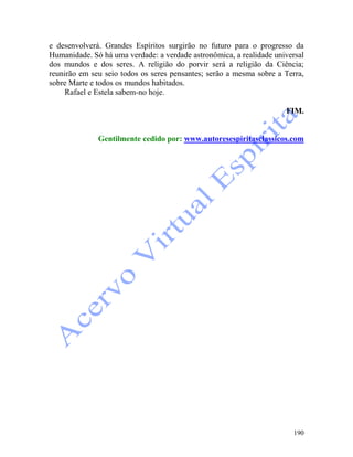 190
e desenvolverá. Grandes Espíritos surgirão no futuro para o progresso da
Humanidade. Só há uma verdade: a verdade astronômica, a realidade universal
dos mundos e dos seres. A religião do porvir será a religião da Ciência;
reunirão em seu seio todos os seres pensantes; serão a mesma sobre a Terra,
sobre Marte e todos os mundos habitados.
Rafael e Estela sabem-no hoje.
FIM.
Gentilmente cedido por: www.autoresespiritasclassicos.com
 
