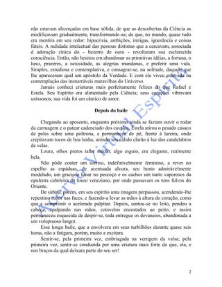 2
não estavam alicerçadas em base sólida; de que as descobertas da Ciência as
modificavam gradualmente, transformando-as; de que, no mundo, quase tudo
era mentira em seu redor: hipocrisia, ambições, intrigas, ignorância e coisas
fúteis. A nulidade intelectual das pessoas distintas que a cercavam, associada
d adoração cínica do - bezerro de ouro - revoltaram sua esclarecida
consciência. Então, não hesitou em abandonar as primitivas idéias, a fortuna, o
luxo, prazeres, a ociosidade, as alegrias mundanas, e preferir uma vida.
Simples, estudiosa e contemplativa, e consagrar-se, na solitude, daquele que
lhe apareceram qual um apóstolo da Verdade. E com ele viveu enlevada na
contemplação das inenarráveis maravilhas do Universo.
Jamais conheci criaturas mais perfeitamente felizes do que Rafael e
Estela. Seu Espírito era alimentado pela Ciência; seus corações vibravam
uníssonos; sua vida foi um cântico de amor.
Depois do baile
Chegando ao aposento, enquanto próximo ainda se faziam ouvir o rodar
da carruagem e o patear cadenciado dos cavalos, Estela atirou o pesado casaco
de peles sobre uma poltrona, e permaneceu de pé, frente à lareira, onde
crepitavam tocos de boa lenha, unindo seu cálido clarão à luz dos candelabros
de velas.
Loura, olhos pretos talhe médio, algo esguio, era elegante, realmente
bela.
Não pôde conter um sorriso, indefinivelmente feminino, a rever no
espelho as espáduas, de acentuada alvura, seu busto admiràvelmente
modelado, um gracioso lunar no pescoço e os cachos um tanto vaporosos da
opulenta cabeleira de louro veneziano, por onde passavam os tons fulvos do
Oriente.
De súbito, porém, em seu espírito uma imagem perpassou, acendendo-lhe
repentino rubor nas faces, e fazendo-a levar as mãos à altura do coração, como
que a comprimir o acelerado palpitar. Depois, sentou-se no leito, pendeu a
cabeça, apalpando nas mãos, cotovelos encostados ao peito, e assim
permaneceu esquecida de despir-se, toda entregue os devaneios, abandonada a
um voluptuoso langor.
Esse longo baile, que a envolvera em seus turbilhões durante quase seis
horas, não a fatigara, porém, muito a excitara.
Sentir-se, pela primeira vez, embriagada na vertigem da valsa; pela
primeira vez, sentir-se conduzida por uma criatura mais forte do que, ela, e
nos braços da qual deixara parte do seu ser!
 