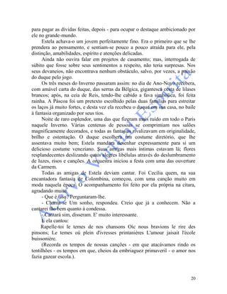 20
para pagar as dívidas feitas, depois - para ocupar o destaque ambicionado por
ele no grande-mundo.
Estela achava-o um jovem perfeitamente fino. Era o primeiro que se lhe
prendera ao pensamento, e sentiam-se pouco a pouco atraída para ele, pela
distinção, amabilidades, espírito e atenções delicadas.
Ainda não ouvira falar em projetos de casamento; mas, interrogada de
súbito que fosse sobre seus sentimentos a respeito, não teria surpresas. Nos
seus devaneios, não encontrava nenhum obstáculo, salvo, por vezes, a paixão
do duque pelo jogo.
Os três meses do Inverno passaram assim: no dia de Ano-Novo recebera,
com amável carta do duque, das serras da Bélgica, gigantesca cesta de lilases
brancos; após, na ceia de Reis, tendo-lhe cabido a fava simbólica, foi feita
rainha. A Páscoa foi um pretexto escolhido pelas duas famílias para estreitar
os laços já muito fortes, e desta vez ela recebeu o duque em sua casa, no baile
à fantasia organizado por seus tios.
Noite de raro esplendor, uma das que fizeram mais ruído em todo o Paris
naquele Inverno. Várias centenas de pessoas se comprimiam nos salões
magnìficamente decorados, e todas as fantasias rivalizavam em originalidade,
brilho e ostentação. O duque escolhera um costume diretório, que lhe
assentava muito bem; Estela mandara desenhar expressamente para si um
delicioso costume veneziano. Suas amigas mais íntimas estavam lá; flores
resplandecentes deslizando quais alegres libélulas através do deslumbramento
de luzes, risos e canções. A orquestra iniciou a festa com uma das ouverture
da Carmem.
Todas as amigas de Estela deviam cantar. Foi Cecília quem, na sua
encantadora fantasia de Colombina, começou, com uma canção muito em
moda naquela época. O acompanhamento foi feito por ela própria na cítara,
agradando muito.
- Que é isso? Perguntaram-lhe.
- Chama-se Um sonho, respondeu. Creio que já a conhecem. Não a
cantarei tão bem quanto à condessa.
- Cantará sim, disseram. E' muito interessante.
E ela cantou:
Rapelle-toi le temes de nos chansons Oìc nous bravions le rire des
pinsons; Le temes oú plein d'ivresses printanières L'amour jaisait l'école
buissonière.
(Recorda os tempos de nossas canções - em que atacávamos rindo os
tentilhões - os tempos em que, cheios da embriaguez primaveril - o amor nos
fazia gazear escola.).
 