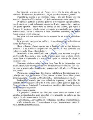 21
Souviens-toi, souviens-toi de l'heure brève Oìc tu m'as dit que tu
m'aimaìs! Souviens-toi! Souviens-toi!... Ie joli reve Reviendra-t-il jamais?
(Recorda-te, recorda-te do momento fugaz - em que disseste que me
amavas! - Recorda-te! Recorda-te!... O lindo sonho - nunca mais voltará?).
Os aplausos cobriam as últimas palavras e encorajaram a jovem cantora,
que demonstrara grande delicadeza na maneira de dizer essas coisas emotivas.
Um poeta reprovou 1'heure brève ao ouvido de seu vizinho, que rejeita a
fraqueza do termo em relação à rima necessária, acrescentando que a música
atenuava tudo. Voltou o silêncio e a linda Colombina sublinhou, com maior
finura ainda, a estrofe seguinte:
Tes yeux brillants prennaient un air moqueur Et ton sourire assnssinait
moa coeur,
Et je guettais, voltigeant sur ta lèvre, L'aveu charmant qui redoublait ma
fièvre. Souviens-toi.. ,
(Teus brilhantes olhos tomavam um ar brejeiro e teu sorriso feria meu
coração. - E eu espreitava adejante em teus lábios - a linda confissão que
redobrava minha febre. - Recorda-te...).
O auditório estava identificado com o assunto, e os aplausos estrugiram
em trovoada. Encorajou-se mais ainda, e cantou com calor a última estrofe,
muito bem acompanhada por seus dedos, ágeis no manejo da citara de
lânguidos sons:
Nous nous aimions toujours cemme deux foux. Et Ies baisers dont nous
étions jaloux,Noas desirons encore nous Ies rendre;Nos coeurs sons jait, vois-
tu, pour se comprendre. Souviens-toi! souviens-toi!... O jolti rêve,Ne t'en va
elas jamais!
(Amamo-nos sempre quais dois loucos, e ainda hoje desejamos dar-nos -
os beijos que tanto ansiávamos. - Vêem, nossos corações foram feitos para se
compreenderem. - Recorda-te. O lindo sonho, - não me abandones mais!).
Divinamente cantado por essa cabecinha vaporosa, o estribilho foi
saudado com verdadeiro estrépito. Cecília estava rubra qual um papa figo.
Nunca se vira em festa igual. O ambiente era simpático. O êxito não depende
muitas vezes do auditório?
Conversava-se agora.
- A pequena Colombina está boa para casar, disse um senhor a seu
vizinho, acompanhando-a com um olhar vivo, enquanto ela voltava ao seu
lugar. - Ela não tem dezessete de idade.
- Acredita que... Acrescentou em voz baixa ao ouvido de seu interlocutor.
- Não tenho dúvidas. E' uma criatura honesta, absolutamente. Além do
mais, admiràvelmente educada.
 