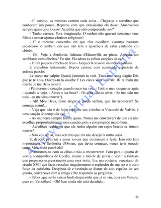 22
- E' curioso, as meninas cantam cada coisa... Chega-se a acreditar que
conhecem um pouco. Reparou com que entusiasmo ela disse: Amamo-nos
sempre quais dois loucos! Acredita que não compreenda isso?
- Tenho certeza. Pura imaginação. O senhor não quererá condenar seus
filhos a cantar apenas cânticos religiosos!
- E' o mesmo: convenha em que elas escolhem assuntos bastante
escabrosos e também em que não têm a aparência de estar cantando em
chinês.
- Oh! Veja a Senhorita Adriana d'Hauteville ao piano. Aprecia um
semblante com olheiras? Eu sim. Ela adora as velhas canções da avó.
- E' um pequeno trecho de Jean - Jacques Rousseau anunciou Adriana.
E preludiou lentamente. Depois cantou, com acentuada expressão de
ardente paixão:
Le coeur me palpite Quand j'entends ta voix. Tout mon sang s'agite Dès
que je te vois. Ouvres-tu la óouche f Les eieux vont s'ouvrir. Hi ta main me
touche Je me Bens mourir
(Palpita-me o coração quando ouço tua voz. - Todo o meu sangue se agita
- quando te vejo. - Abres a tua boca? - Os céus vão-se abrir. - Se tua mão me
toca - eu me sinto morrer!).
- Ah! Meu Deus, disse alegre o gordo senhor, que irá acontecer? Se
começa assim!...
- Veja que não é de hoje, replicou seu vizinho, o Visconde de Valvin, é
uma canção do tempo da avó.
- As mulheres sempre foram iguais. Nunca me convencerá de que ela não
escolheu propositadamente essa canção, pois a compreende muito bem.
- Acreditais realmente que ela tenha alguém em cujos braços se sintam
morrer?
- Não vou até aí, mas acredito que ela não desejaria outra coisa.
E, depois, pediram a essas jovens que iniciassem a festa. Isso não tem
importância. A Senhorita d'Ossian, que devia começar, nunca teria ousado
tanto. Mas, onde estará ela?
Procuraram-na com os olhos e não a encontraram. Fora para o quarto de
vestir, acompanhada de Cecília, mudar a toalete de jantar e vestir a fantasia
que preparara expressamente para essa noite. Era um costume veneziano do
século XVII que fazia ressaltar singularmente o esplendor de sua tez e o ouro
fulvo da cabeleira. Despindo-sè e vestindo-se diante do alto espelho do seu
quarto, conversava com a amiga e lhe respondia às perguntas.
- Sabes ,que serás a mais linda duquesinha que já se viu, quer em Veneza,
quer em Versalhes? - Oh! Isso ainda não está decidido...
 