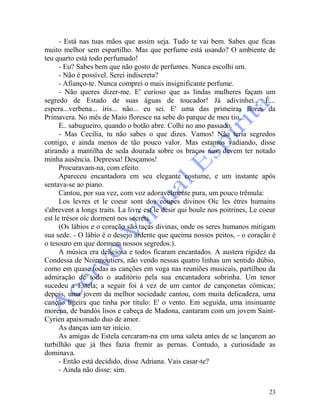 23
- Está nas tuas mãos que assim seja. Tudo te vai bem. Sabes que ficas
muito melhor sem espartilho. Mas que perfume está usando? O ambiente de
teu quarto está todo perfumado!
- Eu? Sabes bem que não gosto de perfumes. Nunca escolhi um.
- Não é possível. Serei indiscreta?
- Afianço-te. Nunca comprei o mais insignificante perfume.
- Não queres dizer-me. E' curioso que as lindas mulheres façam um
segredo de Estado de suas águas de toucador! Já adivinhei... É...
espera...verbena... íris... não... eu sei. E' uma das primeiras flores da
Primavera. No mês de Maio floresce na sebe do parque de meu tio...
E.. sabugueiro, quando o botão abre. Colhi no ano passado.
- Mas Cecília, tu não sabes o que dizes. Vamos! Não teria segredos
contigo, e ainda menos de tão pouco valor. Mas estamos vadiando, disse
atirando a mantilha de seda dourada sobre os braços nus; devem ter notado
minha ausência. Depressa! Desçamos!
Procuravam-na, com efeito.
Apareceu encantadora em seu elegante costume, e um instante após
sentava-se ao piano.
Cantou, por sua vez, com voz adoravelmente pura, um pouco trêmula:
Los levres et le coeur sont dos eoupes divinos Oìc les étres humains
s'abrevent a longs traits. La livre est le desir qui boule nos poitrines, Le coeur
est le trésor oìc dorment nos secrets.
(Os lábios e o coração são taças divinas, onde os seres humanos mitigam
sua sede. - O lábio é o desejo ardente que queima nossos peitos, - o coração é
o tesouro em que dormem nossos segredos.).
A música era deliciosa e todos ficaram encantados. A austera rigidez da
Condessa de Noirmoutiers, não vendo nessas quatro linhas um sentido dúbio,
como em quase todas as canções em voga nas reuniões musicais, partilhou da
admiração de todo o auditório pela sua encantadora sobrinha. Um tenor
sucedeu a Estela; a seguir foi à vez de um cantor de cançonetas cômicas;
depois, uma jovem da melhor sociedade cantou, com muita delicadeza, uma
canção ligeira que tinha por título: E' o vento. Em seguida, uma insinuante
morena, de bandós lisos e cabeça de Madona, cantaram com um jovem Saint-
Cyrien apaixonado duo de amor.
As danças iam ter início.
As amigas de Estela cercaram-na em uma saleta antes de se lançarem ao
turbilhão que já lhes fazia fremir as pernas. Contudo, a curiosidade as
dominava.
- Então está decidido, disse Adriana. Vais casar-te?
- Ainda não disse: sim.
 