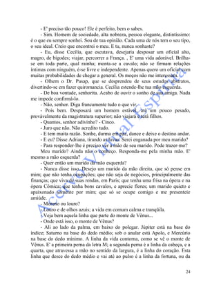 24
- E' preciso tão pouco! Ele é perfeito, bem o sabes.
- Sim. Homem de sociedade, alta nobreza, pessoa elegante, distintíssimo:
é o que eu sempre sonhei. Sou de tua opinião. Cada uma de nós tem o seu tipo,
o seu ideal. Creio que encontrei o meu. E tu, nunca sonhaste?
- Eu, disse Cecília, que escutava, desejaria desposar um oficial alto,
magro, de bigodes; viajar, percorrer a França. , E' uma vida adorável. Brilha-
se em toda parte, qual rainha; monta-se a cavalo; não se firmam relações
íntimas com ninguém, é-se livre e independente. Apenas quero um oficial com
muitas probabilidades de chegar a general. Os moços não me interessam.
- Olhem o Dr. Pusap, que se desprendeu de seus estudos abstratos,
divertindo-se em fazer quiromancia. Cecília estende-lhe tua mão esquerda.
- De boa vontade, senhorita. Acabo de ouvir o sonho de sua amiga. Nada
me impede confirmá-lo.
- Não, senhor. Diga francamente tudo o que vir.
- Pois bem. Desposará um homem estável, até um pouco pesado,
provàvelmente da magistratura superior; não viajará e terá filhos.
- Quantos, senhor adivinho? - Cinco.
- Juro que não. Não acredito tudo.
- E tem muita razão. Sonhe, durma em paz, dance e deixe o destino andar.
- E eu? Disse Adriana, tirando as luvas. Serei enganada por meu marido?
- Para responder-lhe é preciso ver a mão de seu marido. Pode trazer-mo?
Meu marido? Ainda não o conheço. Responda-me pela minha mão. E'
mesmo a mão esquerda?
- Quer então um marido da mão esquerda?
- Nunca disse isso. Desejo um marido da mão direita, que só pense em
mim; que não tenha ocupações; que não seja de negócios, principalmente das
finanças; que viva de suas rendas, em Paris; que tenha uma frisa na ópera e na
ópera Cômica; que tenha bons cavalos, e aprecie flores; um marido quieto e
apaixonado somente por mim; que só se ocupe comigo e me presenteie
amiúde.
- Moreno ou louro?
- Louro e de olhos azuis; a vida em comum calma e tranqüila.
- Veja bem aquela linha que parte do monte de Vênus...
- Onde está isso, o monte de Vênus?
- Ali ao lado da palma, em baixo do polegar. Júpiter está na base do
índice; Saturno na base do dedo médio; sob o anular está Apolo, e Mercúrio
na base do dedo mínimo. A linha da vida contorna, como se vê o monte de
Vênus. E' a primeira perna da letra M; a segunda perna é a linha da cabeça, e a
quarta, que atravessa a mão no sentido da largura, é a linha do coração. Esta
linha que desce do dedo médio e vai até ao pulso é a linha da fortuna, ou da
 