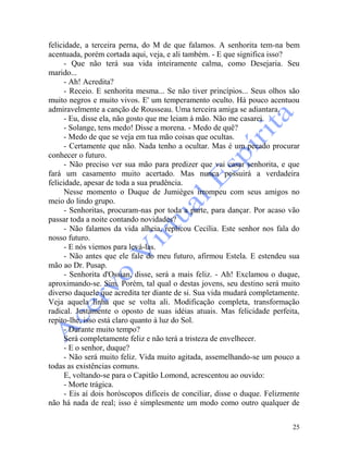 25
felicidade, a terceira perna, do M de que falamos. A senhorita tem-na bem
acentuada, porém cortada aqui, veja, e ali também. - E que significa isso?
- Que não terá sua vida inteiramente calma, como Desejaria. Seu
marido...
- Ah! Acredita?
- Receio. E senhorita mesma... Se não tiver princípios... Seus olhos são
muito negros e muito vivos. E' um temperamento oculto. Há pouco acentuou
admiravelmente a canção de Rousseau. Uma terceira amiga se adiantara.
- Eu, disse ela, não gosto que me leiam à mão. Não me casarei.
- Solange, tens medo! Disse a morena. - Medo de quê?
- Medo de que se veja em tua mão coisas que ocultas.
- Certamente que não. Nada tenho a ocultar. Mas é um pecado procurar
conhecer o futuro.
- Não preciso ver sua mão para predizer que vai casar senhorita, e que
fará um casamento muito acertado. Mas nunca possuirá a verdadeira
felicidade, apesar de toda a sua prudência.
Nesse momento o Duque de Jumièges irrompeu com seus amigos no
meio do lindo grupo.
- Senhoritas, procuram-nas por toda a parte, para dançar. Por acaso vão
passar toda a noite contando novidades?
- Não falamos da vida alheia, replicou Cecília. Este senhor nos fala do
nosso futuro.
- E nós viemos para levá-las.
- Não antes que ele fale do meu futuro, afirmou Estela. E estendeu sua
mão ao Dr. Pusap.
- Senhorita d'Ossian, disse, será a mais feliz. - Ah! Exclamou o duque,
aproximando-se. Sim. Porém, tal qual o destas jovens, seu destino será muito
diverso daquele que acredita ter diante de si. Sua vida mudará completamente.
Veja aquela linha que se volta ali. Modificação completa, transformação
radical. Justamente o oposto de suas idéias atuais. Mas felicidade perfeita,
repito-lhe, isso está claro quanto à luz do Sol.
- Durante muito tempo?
Será completamente feliz e não terá a tristeza de envelhecer.
- E o senhor, duque?
- Não será muito feliz. Vida muito agitada, assemelhando-se um pouco a
todas as existências comuns.
E, voltando-se para o Capitão Lomond, acrescentou ao ouvido:
- Morte trágica.
- Eis aí dois horóscopos difíceis de conciliar, disse o duque. Felizmente
não há nada de real; isso é simplesmente um modo como outro qualquer de
 