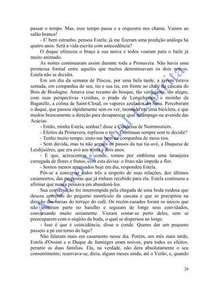26
passar o tempo. Mas, esse tempo passa e a orquestra nos chama. Vamos ao
salão branco!
- E' bem estranho, pensou Estela; já me fizeram uma predição análoga há
quatro anos. Será a vida escrita com antecedência?
O duque ofereceu o braço à sua noiva e todos voaram para o baile já
muito animado.
As noites continuaram assim durante toda a Primavera. Não havia uma
promessa formal entre aqueles que muitos denominavam os dois noivos.
Estela não se decidia.
Em um dia da semana de Páscoa, por uma bela tarde, a jovem estava
sentada, em companhia de seu, tio e sua tia, em frente ao chalé da cascata do
Bois de Boulogne. Amava esse recanto do bosque, tão verdejante, tão alegre,
com suas perspectivas vizinhas, o prado de Longchamps, o moinho da
Bagatelle, a colina de Saint-Cloud, os vapores azulados do Sena. Perceberam
o duque, que passou ràpidamente sem os ver, montado em uma bicicleta, e que
mudou bruscamente a direção para desaparecer qual relâmpago na avenida das
Acácias.
- Então, minha Estela, sonhas? disse a Condessa de Noirmoutiers.
- Efeitos da Primavera, replicou o tio. - Continuas sempre sem te decidir?
- Tenho muito tempo; sinto-me bem na companhia de meus tios.
- Sem dúvida, mas tu não segues os passos da tua tia-avó, a Duquesa de
Lesdijuières, que era avó aos trinta e dois anos.
- E que, acrescentou o conde, tomou por emblema uma laranjeira
carregada de flores e frutos, com esta divisa: o fruto não impede a flor.
- Somos menos apressados hoje em dia, respondeu Estela.
Pôs-se a conversar todos três a respeito de suas relações, dos últimos
casamentos, das propostas que já tinham recebido para ela. Estela continuou a
afirmar que nunca pensava em abandoná-los.
Sua conversação foi interrompida pela chegada de uma boda ruidosa que
desceu correndo do pequeno montículo da cascata e que se precipitou na
direção das mesas do terraço do café. Os recém-casados foram os únicos que
não tomaram parte no barulho e seguiam de longe seus convidados,
conversando muito seriamente. Vieram sentar-se perto deles, sem se
preocuparem com o séqüito da boda, o qual se dispersou ao longe.
- Isso é que é coincidência, disse o conde. Queres dar um pequeno
passeio a pé em torno do lago?
Não falaram mais em casamento nesse dia. Porém, um mês mais tarde,
Estela d'Ossian e o Duque de Jumièges eram noivos, para todos os efeitos,
perante as duas famílias. Ela, na verdade, não dera absolutamente o seu
consentimento; reservava-se, dizia, alguns meses ainda, até o Verão, e, quando
 
