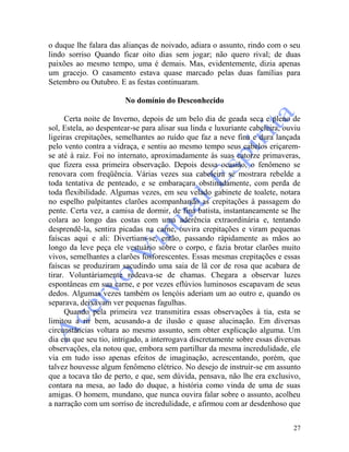 27
o duque lhe falara das alianças de noivado, adiara o assunto, rindo com o seu
lindo sorriso Quando ficar oito dias sem jogar; não quero rival; de duas
paixões ao mesmo tempo, uma é demais. Mas, evidentemente, dizia apenas
um gracejo. O casamento estava quase marcado pelas duas famílias para
Setembro ou Outubro. E as festas continuaram.
No domínio do Desconhecido
Certa noite de Inverno, depois de um belo dia de geada seca e pleno de
sol, Estela, ao despentear-se para alisar sua linda e luxuriante cabeleira, ouviu
ligeiras crepitações, semelhantes ao ruído que faz a neve fina e dura lançada
pelo vento contra a vidraça, e sentiu ao mesmo tempo seus cabelos eriçarem-
se até à raiz. Foi no internato, aproximadamente às suas catorze primaveras,
que fizera essa primeira observação. Depois dessa ocasião, o fenômeno se
renovara com freqüência. Várias vezes sua cabeleira se mostrara rebelde a
toda tentativa de penteado, e se embaraçara obstinadamente, com perda de
toda flexibilidade. Algumas vezes, em seu velado gabinete de toalete, notara
no espelho palpitantes clarões acompanhando as crepitações à passagem do
pente. Certa vez, a camisa de dormir, de fina batista, instantaneamente se lhe
colara ao longo das costas com uma aderência extraordinária e, tentando
desprendê-la, sentira picadas na carne, ouvira crepitações e viram pequenas
faíscas aqui e ali: Divertiam-se, então, passando ràpidamente as mãos ao
longo da leve peça ele vestuário sobre o corpo, e fazia brotar clarões muito
vivos, semelhantes a clarões fosforescentes. Essas mesmas crepitações e essas
faíscas se produziram sacudindo uma saia de lã cor de rosa que acabara de
tirar. Voluntàriamente rodeava-se de chamas. Chegara a observar luzes
espontâneas em sua carne, e por vezes eflúvios luminosos escapavam de seus
dedos. Algumas vezes também os lençóis aderiam um ao outro e, quando os
separava, deixavam ver pequenas fagulhas.
Quando pela primeira vez transmitira essas observações à tia, esta se
limitou a rir bem, acusando-a de ilusão e quase alucinação. Em diversas
circunstâncias voltara ao mesmo assunto, sem obter explicação alguma. Um
dia em que seu tio, intrigado, a interrogava discretamente sobre essas diversas
observações, ela notou que, embora sem partilhar da mesma incredulidade, ele
via em tudo isso apenas efeitos de imaginação, acrescentando, porém, que
talvez houvesse algum fenômeno elétrico. No desejo de instruir-se em assunto
que a tocava tão de perto, e que, sem dúvida, pensava, não lhe era exclusivo,
contara na mesa, ao lado do duque, a história como vinda de uma de suas
amigas. O homem, mundano, que nunca ouvira falar sobre o assunto, acolheu
a narração com um sorriso de incredulidade, e afirmou com ar desdenhoso que
 