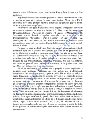 29
estende, até ao infinito, um oceano sem limites. Esse infinito é o que nos falta
conhecer.
Alguém já disse que se o homem procura às vezes a verdade em um livro,
a mulher procura nele acima de tudo suas ilusões. Nesse livro Estela
encontrou tudo. Era a primeira resposta à multidão de questões que ela muitas
vezes se apresentara a si própria.
Folheou-o e viu, pelos títulos no alto das páginas, uma grande variedade
de assuntos curiosos: A Vida e a Morte - O Diabo e os Demônios -As
Bruxarias do Sabat - Processos de Bruxaria - O Oculto - O Magnetismo - Os
Sensitivos Aurora Boreal e Agulha Imantada - As Aparições - Os
Pressentimentos - Os Sonhos - Que é o tempo? - O Céu - O Além - As
Aspirações -. O Corpo Astral, etc., etc. Porém, um título atraiu seu olhar, título
composto por duas palavras simples Eletricidade humana. E por esse capítulo
iniciou a leitura.
Foi para ela uma revelação, um despontar de sol, um desdobramento de
horizontes sem fim. A crisálida que desperta aos raios do Sol primaveril e se
agita febrilmente e quebra o invólucro para iniciar seu vôo no espaço livre,
não sofre metamorfose mais completa do que a transformação de todo o ser
experimentada pela jovem, à medida que devorava as páginas desse livro.
Parecia-lhe que pressentia tudo, que estava preparada, pela sua vida anterior,
sua natureza pessoal, suas reticências mundanas, seus gostos reais, suas
aptidões, para beber nessa fonte de água viva.
Todos os fenômenos que sentira em si própria estavam explicados e
descritos com minúcias. Aprendeu, por essa leitura, que a eletricidade
desempenha um papel importante, e pouco conhecido, na vida de todos os
seres, fluido que se transforma no sistema nervoso e se manifesta ate nos
fenômenos de ordem psíquica que e uma espécie de magnetismo que age entre
as almas e entre os corpos que os efeitos antes tão curiosos que ela observara
já haviam sido estudados em manifestações mais intensas em outros seres, tais
a Angélica Cottin, por exemplo, que, conforme relatório de Arago à Academia
de Ciências, atraía móveis qual o ímã atrai o ferro, e a vidente de Prevost,
caias visões sonambúlicas eram extraordinárias. Os fenômenos elétricos que
se desenvolvem em certas condições interessaram-na particularmente. Leu no
referido livro que, no Canadá, quando fazia frio muito seco, as jovens se
divertiam às vezes, estendendo os lábios ao se beijarem, dando esses beijos,
assim, origem a uma faísca bastante viva, e que, friccionando os pés em
tapete, era possível acender um bico de gás, aproximando a ponta do dedo.
Essas questões de Física e Fisiologia a apaixonaram e lhe fizeram entrever um
novo mundo.
 