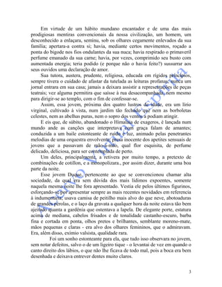 3
Em virtude de um hábito mundano encantador e de uma das mais
prodigiosas mentiras convencionais da nossa civilização, um homem, um
desconhecido a enlaçara, seminu, sob os olhares cegamente enlevados da sua
família; apertara-a contra si; havia, mediante certos movimentos, roçado a
ponta do bigode nos fios ondulantes da sua nuca; havia respirado o primaveril
perfume emanado da sua carne; havia, por vezes, comprimido seu busto com
aumentada energia; teria podido (e porque não o havia feito?) sussurrar aos
seus ouvidos uma declaração de amor.
Sua tutora, austera, prudente, religiosa, educada em rígidos princípios,
sempre tivera o cuidado de afastar da tutelada as leituras profanas; nunca um
jornal entrara em sua casa; jamais a deixara assistir a representações de peças
teatrais; vez alguma permitira que saísse à rua desacompanhada, nem mesmo
para dirigir-se ao templo, com o fim de confessar-se.
Assim, essa jovem, próxima dos quatro lustros de idade, era um lírio
virginal, cultivado à vista, num jardim tão fechado que nem as borboletas
celestes, nem as abelhas puras, nem o sopro dos ventos a podiam atingir.
E eis que, de súbito, abandonado o Himalaia de exageros, é lançada num
mundo ande as canções que interpretava com graça falam de amantes;
conduzida a um baile estonteante de ruído e luz, animado pelas penetrantes
melodias de uma orquestra envolvente; presa inocente dos apetites sensuais de
jovens que a passavam de mão-a-mão, qual flor esquisita, de perfume
delicado, deliciosa, para ser contemplada de perto.
Um deles, principalmente, a retivera por muito tempo, a pretexto de
combinações de cotillon, e a monopolizara., por assim dizer, durante uma boa
parte da noite.
Esse jovem Duque, pertencente ao que se convencionou chamar alta
sociedade, da qual era sem dúvida dos mais lídimos expoentes, somente
naquela mesma noite lhe fora apresentado. Vestia ele pelos últimos figurinos,
esforçando-se por apresentar sempre as mais recentes novidades em referencia
à indumentária; usava camisa de peitilho mais alvo do que neve, abotoaduras
de grandes pérolas, e o laço da gravata a qualquer hora da noite estava tão bem
ajeitado quanta a gardênia que ostentava a lapela. De elegante porte, estatura
acima de mediana, cabelos frisados e de tonalidade castanho-escuro, barba
fina e cortada em ponta, olhos pretos e brilhantes, semblante moreno-mate,
mãos pequenas e claras - era alvo dos olhares femininos, que o admiravam.
Era, além disso, exímio valsista, qualidade rara.
Foi um sonho estonteante para ela, que tudo isso observara no jovem,
sem notar defeitos, salvo o de um ligeiro tique - o levantai de vez em quando o
canto direito dos lábios, o que não Ihe ficava de todo mal, pois a boca era bem
desenhada e deixava entrever dentes muito claros.
 