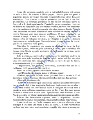 30
Ainda não terminara o capítulo sobre a eletricidade humana e já ansiava
ler todo o livro, da primeira à última página. Levou-o para seu quarto e
esqueceu o passeio ao bosque, planejado e organizado desde vários dias, com
suas amigas. Era a primeira vez que se apaixonava por um livro, e esse livro
era científico. Os romances que tentara ler não haviam conseguido cativá-la.
Em geral, a ficção desagradava-lhe. Parecia-lhe que os romancistas contavam
na maioria das vezes fatos que todo mundo conhecia, falavam sem nada dizer,
escreviam coisas que ninguém aprendia, discutiam assuntos banais. Naquele
livro encontrara um fundo substancial, uma realidade de ordem superior, a
própria Natureza com seus imensos problemas. O autor estudava o ser
humano, o corpo, a alma, as forças, o Espaço, o Tempo, o Universo. As
páginas sobre as radiações invisíveis, as vibrações e as ações à distância
intrigaram-na ao mais alto grau. Não ouviu bater à hora do jantar e foi preciso
que sua tia fosse buscá-la no quarto.
Não falou do empréstimo que tomara na biblioteca do tio e, tão logo
terminou o jantar, retirou-se, para continuar a leitura, que só terminou alta
hora da noite. No dia seguinte, ao almoço, não pôde conter-se por mais tempo
e interrogou o tio.
Este, a princípio, a repreendeu vivamente, por ter apanhado um livro na
biblioteca sem pedir autorização. Poderia, agindo assim, cair-lhe nas mãos
uma obra imprópria para uma jovem. Quanto ao livro de que lhe falava,
achava-o demasiado grave para ela.
- Suponhamos, por exemplo, acrescentou, estendendo-lhe um in-18,
publicado, 1859, que escolhesses este livro!
Estela leu o título: O amor das mulheres aos tolos.
- Ah! Disse ela, não acredite que eu o folheasse sequer.
- Pode-se, entretanto, defender a tese, que não é de todo paradoxal. E' até
caso muito comum. Napoleão não foi compreendido por suas duas esposas.
- Nunca eu amaria um tolo!
- Está bem. No íntimo fiquei satisfeito de teres lido essa obra interessante,
que acaba de abrir à tua imaginação horizontes inteiramente novos sobre o
Além. Esse escritor tem sobre muitos outros a vantagem de não ser banal e
ocupar-se com problemas sugestivos, como se diz. E' um dos meus autores
favoritos e tenho todas as suas obras. Aprecio o seu saber luminoso e vivo.
Não é necessário ser obscuro para ser profundo, nem fastidioso para ser sábio.
Falaram dos interessantes capítulos sobre o magnetismo terrestre,
misteriosa força vital de nosso planeta. Havia uma bússola na peça vizinha.
A convite de seu tio, Estela colocou-a sobre a mesa e observou a leve
oscilação e seu rumo um pouco a oeste do Norte. O Conde Noirmoutires
explicou que este rumo vazia conforme a região, não sendo o mesmo em
 