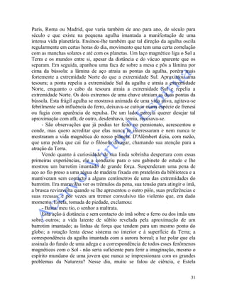 31
Paris, Roma ou Madrid, que varia também de ano para ano, de século para
século e que existe na pequena agulha imantada a manifestação de uma
intensa vida planetária. Ensinou-lhe também que tal direção da agulha oscila
regularmente em certas horas do dia, movimento que tem uma certa correlação
com as manchas solares e até com os planetas. Um laço magnético liga o Sol a
Terra e os mundos entre si, apesar da distância e do vácuo aparente que os
separam. Em seguida, apanhou uma faca de sobre a mesa e pôs a lâmina por
cima da bússola: a lâmina de aço atraiu as pontas da agulha, porém mais
fortemente a extremidade Norte do que a extremidade Sul. Aproximou uma
tesoura; a ponta repelia a extremidade Sul da agulha e atraía a extremidade
Norte, enquanto o cabo da tesoura atraía a extremidade Sul e repelia a
extremidade Norte. Os dois extremos de uma chave atraíam as duas pontas da
bússola. Esta frágil agulha se mostrava animada de uma vida ativa, agitava-se
febrilmente sob influência do ferro, deixava-se cativar numa espécie de frenesi
ou fugia com aparência de repulsa. De um lado, parecia querer desejar tal
aproximação com afã; de outro, desdenhava, temia, recusava-se.
- São observações que já podias ter feito no pensionato, acrescentou o
conde, mas quero acreditar que elas nunca te interessaram e nem nunca te
mostraram a vida magnética do nosso planeta. D'Alémbert dizia, com razão,
que uma pedra que cai faz o filósofo divagar, chamando sua atenção para a
atração da Terra.
Vendo quanto à curiosidade de sua linda sobrinha despertara com essas
primeiras experiências, ele a conduziu para o seu gabinete de estudo e lhe
mostrou um barrotim imantado de grande força. Suspenderam uma pena de
aço ao fio preso a uma régua de madeira fixada em prateleira da biblioteca e a
mantiveram sem contacto a alguns centímetros de uma das extremidades do
barrotim. Era maravilha ver os trêmulos da pena, sua tensão para atingir o ímã,
a brusca reviravolta quando se lhe apresentou o outro pólo, suas preferências e
suas recusas, e por vezes um tremor convulsivo tão violento que, em dado
momento, Estela, tomada de piedade, exclamou:
- Basta, meu tio, o senhor a maltrata.
Esta ação à distância e sem contacto do ímã sobre o ferro ou dos ímãs uns
sobre outros; a vida latente de súbito revelada pela aproximação de um
barrotim imantado; as linhas de força que tendem para um mesmo ponto do
globo; a rotação lenta desse sistema no interior e à superfície da Terra; a
correspondência da agulha imantada com a aurora boreal; a luz polar que ela
assinala do fundo de uma adega e a correspondência de todos esses fenômenos
magnéticos com o Sol - não seria suficiente para ferir a imaginação, mesmo o
espírito mundano de uma jovem que nunca se impressionara com os grandes
problemas da Natureza? Nesse dia, muito se falou de ciência, e Estela
 