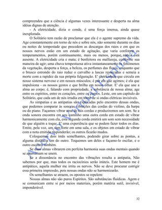 32
compreendeu que a ciência é algumas vezes interessante e desperta na alma
idéias dignas de atenção.
- A eletricidade, dizia o conde, é uma força imensa, ainda quase
inexplorada.
O Solitário tem razão de proclamar que ela é o agente supremo da vida.
Age constantemente em torno de nós e sobre nós, não somente durante os dias
ou noites de tempestade que precedem as descargas dos raios e em que os
nossos nervos estão em um estado de agitação, que varia conforme os
temperamentos, porém continuamente, mais ou menos, porque nunca está
ausente. A eletricidade cria e mata; é benfeitora ou malfazeja, conforme sua
maneira de agir; uma chuva tempestuosa ativa instantaneamente os fenômenos
da vegetação, desperta a força, a beleza, os perfumes das flores, enquanto que
o brusco estrondo do raio reduz o carvalho a lascas ressecadas e semeia a
morte com a rapidez da sua própria fulguração. E' eletricidade que circula em
nosso sistema nervoso e em nossos músculos; é por ela que agimos; é ela que
impulsiona - os nossos gestos e que brilha em nosso olhar. E' ela que une a
alma ao corpo; é, falando com propriedade, a substância de nossa alma; age
entre os espíritos, entre os corações, entre os corpos. Leste, em um capítulo do
Solitário, que cada um de nós irradia em torno de si ondas elétricas invisíveis.
As simpatias e as antipatias são explicadas pelo encontro dessas ondas,
que podemos comparar às sonoras vibrações das cordas do violino, da harpa
ou do piano. Façamos vibrar uma de tais cordas e produziremos um som. Se a
onda sonora encontra em seu caminho uma outra corda em estado de vibrar
harmonicamente com ela, esta segunda corda emitirá um som sem necessidade
de que alguém a toque. E' uma experiência que se podem fazer todos os dias.
Emite, pela voz, um som forte em uma sala, e os objetos em estado de vibrar
com a nota emitida responderão; os outros ficarão mudos.
Coloquemos dois ímãs semelhantes, podendo girar sobre as pontas, a
alguma distância um do outro. Toquemos um deles e façamo-lo oscilar, e o
outro oscilará também.
Se duas almas vibrarem em perfeita harmonia suas ondas mentais quando
se aproximam se unem.
Se a dissonância no encontro das vibrações resulta a antipatia, Não
sabemos por que, mas todos os raciocínios serão inúteis. Este homem me é
antipático, aquela mulher me irrita os nervos. Não se deve procurar corrigir
essa primeira impressão, pois nossas ondas não se harmonizarão.
Os semelhantes se atraem, os opostos se repelem:
Nossas almas não são puros Espíritos. São substâncias fluídicas. Agem e
se comunicam entre si por meios materiais, porém matéria sutil, invisível,
imponderável.
 
