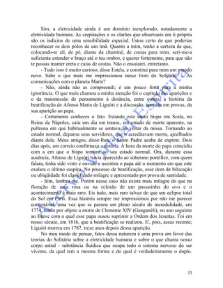 33
Sim, a eletricidade ainda é um domínio inexplorado, notadamente a
eletricidade humana. As crepitações e os clarões que observaste em ti própria
são os indícios de uma sensibilidade especial. Estou certo de que poderias
reconhecer os dois pólos de um ímã. Quanto a mim, tenho a certeza de que,
colocando-te ali, de pé, diante da chaminé, de costas para mim, seri-me-a
suficiente estender o braço até o teu ombro, e querer fortemente, para que não
te possas manter ereta e caias de costas. Não o ensaiarei, entretanto.
- Tudo isso é muito curioso, disse Estela, e constitui para mim um mundo
novo. Sabe o que mais me impressionou nesse livro do Solitário? - As
comunicações com o planeta Marte?
- Não, ainda não as compreendi; é um pouco forte para a minha
ignorância. O que mais chamou a minha atenção foi o capítulo das aparições e
o da transmissão de pensamento à distância, entre outras, a história da
beatificação de Afonso Maria de Liguóri e a discussão, apoiada em provas, da
sua aparição ao papa.
- Certamente conheces o fato. Estando este santo bispo em Scala, no
Reino de Nápoles, caiu um dia em transe, em estado de morte aparente, na
poltrona em que habitualmente se sentava ao voltar da missa. Tornando ao
estado normal, deparou seus servidores, que o acreditavam morto, ajoelhados
diante dele. Meus amigos, disse-lhes, o Santo Padre acaba de expirar. Dois
dias após, um correio confirmava a notícia. À hora da morte do papa coincidiu
com a em que o bispo tornara ao seu estado normal. Ora, durante essa
ausência, Afonso de Liguóri havia aparecido ao soberano pontífice, com quem
falara, tinha sido visto e ouvido e assistira o papa até o momento em que este
exalara o último suspiro. No processo de beatificação, esse dom de bilocação
ou ubiqüidade foi classificado milagre e apresentado por prova de santidade.
- Sim, lembro-me. Porém nesse caso não existe mais milagre do que na
floração de uma rosa ou na eclosão de um passarinho do ovo e o
acontecimento é mais raro. Eis tudo, mais raro talvez do que um eclipse total
do Sol em Paris. Essa história sempre me impressionou por não me parecer
contestável, uma vez que se passou em pleno século de incredulidade, em
1774, tendo por objeto a morte de Clemente XIV (Ganganéli), no ano seguinte
ao Breve com o qual esse papa ousou suprimir a Ordem dos Jesuítas. Foi em
nosso século, em 1816, que a beatificação se realizou. E', pois, assaz recente;
Liguóri morreu em 1787, treze anos depois dessa aparição.
No meu modo de pensar, fatos dessa natureza é uma prova em favor das
teorias do Solitário sobre a eletricidade humana e sobre o que chama nosso
corpo astral - substância fluídica que ocupa todo o sistema nervoso do ser
vivente, da qual tem a mesma forma e do qual é verdadeiramente o duplo.
 