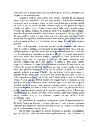 34
Esse duplo que é nossa alma dotada de espírito pode, às vezes, destacar-se do
corpo e até mesmo afastar-se.
- Encontrei também uma história mais recente, extraída de um inquérito
sobre o que se denomina - não sei bem porque - alucinações telepáticas,
escrito por uma jovem cujo nome me interessou (pois que se assina Estela),
em data de 18 de Janeiro de 1884,.narrativa que me fez passar um ligeiro
arrepio por todo o corpo. Conta ela que, numa bela noite, estando sentada
próximo da lareira, entretida na leitura de um livro de aventuras muito alegres
e que lhe despertara forte riso, nesse instante, ouviu girar a maçaneta da porta
do salão onde se achava, e viu entrar um seu primo, que aparentava sentir
muito frio, sem agasalho, embora nevasse. Levantou-se, para lhe colocar uma
poltrona perto ao fogo e o recriminou por se haver deixado gelar daquela
maneira.
Em vez de responder, acrescenta à narradora, ele colocou a mão sobre o
peito e sacudiu a cabeça, o que parecia indicar que não tinha frio, e sim que
sofria do peito e era presa da afonia que lhe sobreviera ultimamente. Mais uma
vez lhe reprovava a imprudência, quando o Dr. G... , em cuja casa morava
então com minha mãe, entrou e indagou com quem eu falava. Respondi: E ao
fastioso Bertie, que se constipou a ponto de não poder pronunciar uma
palavra; empreste-lhe, pois, um casaco, e mande-o para casa. Jamais
esquecerei o horror e a estupefação pintados no semblante do bom doutor, que
acabara de assistir os últimos momentos do meu primo, morto meia hora
antes. Sua primeira impressão foi de que eu acabara de saber da catástrofe
naquele instante, e perdera a razão. Não me tocou, porém, no assunto, e,
tratando-me por minha filha (eu contava três lustros de idade), me fez sair do
salão, enquanto me dava explicações científicas das visões, tidas por ilusão de
óptica. A casa em que Bertie acabara de falecer ficava a distancia de um
quarto de hora, mais ou menos, feito o percurso a pé. Havia bem três ou quatro
minutos que meu primo viera, quando o doutor entrou. Eu ouvira girar a
maçaneta da porta, vira abrir e fechar essa porta, feito o que, Bertie atravessara
o salão, caminhara suavemente até à chaminé, sentando-se aí na poltrona que
eu puxara para ele. Acendi as velas sobre a lareira e conversei durante algum
tempo, embora sem receber qualquer resposta, o que atribuía à sua
perturbação vocal.
- De acordo com essa narrativa, acrescentou Estela, tal aparição difere da
de Santo Afonso de Liguóri - em que este estava vivo, e assim continuou,
enquanto que o primo da minha homônima acabara de falecer. Acredita então
que se possa aparecer estando morto?
- Há em tudo isso, replicou o conde, um mundo a estudar, e compreendo
que o Solitário tenha incluído esses problemas em seu Domínio do
 