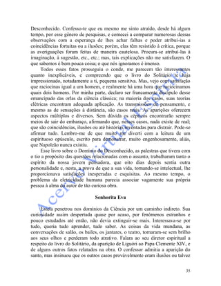 35
Desconhecido. Confesso-te que eu mesmo me sinto atraído, desde há algum
tempo, por esse gênero de pesquisas, e comecei a comparar numerosas dessas
observações com a esperança de lhes achar falhas e poder atribui-ias a
coincidências fortuitas ou a ilusões; porém, elas têm resistido à crítica, porque
as averiguações foram feitas de maneira cautelosa. Procura-se atribuí-las à
imaginação, à sugestão, etc., etc.; mas, tais explicações não me satisfazem. O
que sabemos é bem pouca coisa; o que nós ignoramos é imenso.
Todos esses fatos prosseguiu o conde, me parecem tão interessantes
quanto inexplicáveis, e compreendo que o livro do Solitário te haja
impressionado, notadamente a ti, pequena sensitiva. Mas, vejo com satisfação
que raciocinas igual a um homem, e realmente há uma hora que raciocinamos
quais dois homens. Por minha parte, declaro ser francamente discípulo desse
emancipado das orlas da ciência clássica; na maioria dos casos, suas teorias
elétricas encontram adequada aplicação. As transmissões de pensamento, e
mesmo as de sensações à distância, são casos reais. As aparições oferecem
aspectos múltiplos e diversos. Sem dúvida os cépticos encontrarão sempre
meios de sair do embaraço, afirmando que, nesses casos, nada existe de real;
que são coincidências, ilusões ou até histórias inventadas para distrair. Pode-se
afirmar tudo. Lembro-me de que muito me diverti com a leitura de um
espirituoso opúsculo, escrito para demonstrar, muito engenhosamente, aliás,
que Napoleão nunca existiu.
Esse livro sobre o Domínio do Desconhecido, as palestras que tivera com
o tio a propósito das questões relacionadas com o assunto, trabalharam tanto o
espírito da nossa jovem pensadora, que oito dias depois sentia outra
personalidade e, nesta, a prova de que a sua vida, tornando-se intelectual, lhe
proporcionava satisfações inesperadas e esquisitas. Ao mesmo tempo, o
problema da eletricidade humana parecia associar vagamente sua própria
pessoa à alma do autor de tão curiosa obra.
Senhorita Eva
Estela penetrou nos domínios da Ciência por um caminho indireto. Sua
curiosidade assim despertada quase por acaso, por fenômenos estranhos e
pouco estudados até então, não devia extinguir-se mais. Interessava-se por
tudo, queria tudo aprender, tudo saber. As coisas da vida mundana, as
conversações de salão, os bailes, os jantares, o teatro, tornaram-se sem brilho
aos seus olhos e perderam todo atrativo. Falara ao seu diretor espiritual a
respeito do livro do Solitário, da aparição de Liguóri ao Papa Clemente XIV, e
de alguns outros fatos relatados na obra. O confessor admitia a aparição do
santo, mas insinuou que os outros casos provàvelmente eram ilusões ou talvez
 