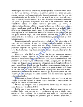 36
até tentações do demônio. Entretanto, não lhe proibira absolutamente a leitura
dos livros do Solitário, prevenindo-a, contudo contra seus erros teológicos
que, acrescentou com benevolência, não tinham importância para ela - que não
pretendia cogitar de Teologia. Podeis ler seus livros, acrescentou; elevam a
alma e combatem o materialismo. Mas não chegueis ao extremo de considerá-
los iguais às palavras evangélicas. Ele não é um verdadeiro sábio. Os
verdadeiros sábios são todos católicos praticantes. Os outros, os
independentes, são meio sábios, pois duas verdades não podem opor-se uma à
outra, e desde que a palavra de Deus nos deu a conhecer a verdade, toda a
ciência que não esteja de acordo com a fé não passa de ciência falsa. E', em
muitos pontos, o caso desse autor. Desconfiai também de sua imaginação, que
vos pode arrastar longe. Em uma palavra: embora não se trate de um
romancista, lede-o como se lê um romance honesto, sem acreditar que tudo
haja acontecido.
Era uma autorização, incompleta, porém suficiente, e ela não precisava de
mais para continuaram a leitura que a interessava; em verdade, hesitara e
talvez não continuasse a leitura sem essa velada autorização. Seu tio lhe
prometera emprestar um segundo livro do Solitário, intitulado A aurora de um
novo dia. Reclamou-o naquela mesma noite, e iniciou àvidamente a leitura das
páginas.
Começava pela história da Terra. As épocas sucessivas estavam
claramente expostas, segundo os fósseis característicos de cada período, e
assistia-se ao desenvolvimento gradativo da vida, desde os rudimentares seres
primitivos (os moluscos, os acéfalos) ao homem. A seguir, este era descrito,
desde a era da pedra até as conquistas intelectuais da civilização moderna. A
árvore genealógica da vida terrestre desdobrava-se em sua amplitude, com as
lacunas que as descobertas da Ciência preenchem pouco a pouco. Admirava-
se em tudo uma lei simples e providencial de progresso manifestada com a
evidência da luz meridiana. Nenhuma dedução que não fosse baseada em fatos
observados. As analogias do corpo humano com os mamíferos superiores
estavam explicadas.
Remontava-se, insensivelmente, da nossa época às anteriores, e até aos
tempos primitivos, quando o nosso planeta começou a condensar-se no
espaço, nos flancos da nebulosa solar!
Quando se compara com o criacionismo aonde tudo foi criado em
paralelo no que cita a bíblia!!!!!!!!!
Estela leu, e, pela primeira vez, dúvidas religiosas atravessaram seu
espírito. Releu uma terceira vez e certificou-se de que a cópia estava
curtíssima. Seu confessor lhe aconselhara desconfiar da imaginação do
Solitário, e, em um lampejo, ela percebeu que, no paralelo precedente, a
 