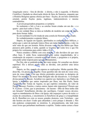 37
imaginação estava - fora de dúvida - à direita, e não à esquerda. A História
Científica é fundada na observação direta de fatos da Natureza, enquanto que
a História Religiosa apenas oferece por base - ficções, de um belo simbolismo
oriental, porém ficções puras, ingênuas, indemonstráveis e mesmo
contraditórias.
A jovem pesquisadora perguntou a si própria:
Se realmente o Sol, a Lua e as estrelas foram criadas em um dia - e o
quarto - para luzir sobre a Terra;
Se em verdade Deus se dera ao trabalho de modelar um corpo de argila,
para deste formar Adão;
Se em realidade Eva foi tirada de uma costela do Homem assim criado;
Se verdadeiramente a serpente falara.
Depois, de ligação em ligação, aprofundou os conhecimentos bíblicos, e
achou que o autor da narração tratava Deus um tanto familiarmente, e não via
nele' mais do que um homem. Releu diversas vezes em sua Bíblia que Deus
passeava pelo jardim, à tarde, quando se levantou um vento leve e que Ele
próprio fez vestimentas para cobrir Adão e Eva.
Nunca estudara a Bíblia com essa atenção, e não duvidava do que seus
olhos liam. E então ficou surpreendida com outras singularidades, tal a
condenação da serpente a arrastar-se daí em diante, e perguntou a si própria,
sem poder achar resposta para seus questionamentos.
Por fim, não se podendo conter por mais tempo, foi consultar seu diretor
espiritual. Ele a deixou expor todas as dúvidas, sem proferir uma única
palavra.
Depois, no fim, quando ela esperou as explicações: Minha querida filha,
disse-lhe, vós pecais por orgulho. Essas questões não são nem do vosso sexo,
nem da vossa idade. Com que direito pretendeis perscrutar os desígnios de
Deus? Os mistérios da nossa Santa Religião não são discutíveis. A revelação
divina jamais se discute. Acreditai-vos superior aos Apóstolos e aos Padres da
Igreja, e supondes que santos inspirados por Deus, tais São Paulo, Santo
Agostinho, São Tomás de Aquino, ou que espíritos eminentes, do valor de
Pascal, Bossuet, Fenelon, e tantos outros, hajam sido impostores? Pensais que
N. S. Jesus - Cristo, que se proclamou - ele mesmo - filho de Deus tenha sido
um farsante? Semelhantes dúvidas são sacrilégios. Cumpri vossos deveres;
segui-os mandamentos de Deus e da Igreja, não esqueçais a prece da noite e o
exame de consciência, e encontrareis os benefícios da graça e a tranqüilidade
da fé. Humilhai-vos com os nossos grandes doutores, com Tertuliano - que
não hesitou em dizer: Credo quia absurdum ( creio porque é absurdo ). Nós
não podemos compreender os mistérios. E, principalmente, não lede mais
esses livros que perturbam inutilmente o espírito. Tendes outras coisas a fazer
 