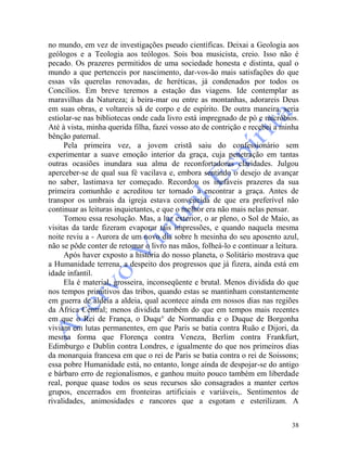 38
no mundo, em vez de investigações pseudo científicas. Deixai a Geologia aos
geólogos e a Teologia aos teólogos. Sois boa musicista, creio. Isso não é
pecado. Os prazeres permitidos de uma sociedade honesta e distinta, qual o
mundo a que pertenceis por nascimento, dar-vos-ão mais satisfações do que
essas vãs querelas renovadas, de heréticas, já condenados por todos os
Concílios. Em breve teremos a estação das viagens. Ide contemplar as
maravilhas da Natureza; à beira-mar ou entre as montanhas, adorareis Deus
em suas obras, e voltareis sã de corpo e de espírito. De outra maneira, seria
estiolar-se nas bibliotecas onde cada livro está impregnado de pó e micróbios.
Até à vista, minha querida filha, fazei vosso ato de contrição e recebei a minha
bênção paternal.
Pela primeira vez, a jovem cristã saiu do confessionário sem
experimentar a suave emoção interior da graça, cuja penetração em tantas
outras ocasiões inundara sua alma de reconfortadoras claridades. Julgou
aperceber-se de qual sua fé vacilava e, embora sentindo o desejo de avançar
no saber, lastimava ter começado. Recordou os inefáveis prazeres da sua
primeira comunhão e acreditou ter tornado a encontrar a graça. Antes de
transpor os umbrais da igreja estava convencida de que era preferível não
continuar as leituras inquietantes, e que o melhor era não mais nelas pensar.
Tomou essa resolução. Mas, a luz exterior, o ar pleno, o Sol de Maio, as
visitas da tarde fizeram evaporar tais impressões, e quando naquela mesma
noite reviu a - Aurora de um novo dia sobre h mesinha do seu aposento azul,
não se pôde conter de retomar o livro nas mãos, folheá-lo e continuar a leitura.
Após haver exposto a história do nosso planeta, o Solitário mostrava que
a Humanidade terrena, a despeito dos progressos que já fizera, ainda está em
idade infantil.
Ela é material, grosseira, inconseqüente e brutal. Menos dividida do que
nos tempos primitivos das tribos, quando estas se mantinham constantemente
em guerra de aldeia a aldeia, qual acontece ainda em nossos dias nas regiões
da África Central; menos dividida também do que em tempos mais recentes
em que o Rei de França, o Duqu° de Normandia e o Duque de Borgonha
viviam em lutas permanentes, em que Paris se batia contra Ruão e Dijori, da
mesma forma que Florença contra Veneza, Berlim contra Frankfurt,
Edimburgo e Dublin contra Londres, e igualmente do que nos primeiros dias
da monarquia francesa em que o rei de Paris se batia contra o rei de Soissons;
essa pobre Humanidade está, no entanto, longe ainda de despojar-se do antigo
e bárbaro erro de regionalismos, e ganhou muito pouco também em liberdade
real, porque quase todos os seus recursos são consagrados a manter certos
grupos, encerrados em fronteiras artificiais e variáveis,. Sentimentos de
rivalidades, animosidades e rancores que a esgotam e esterilizam. A
 