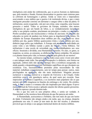 39
inteligência está ainda tão embrutecida, que os povos honram os diplomatas
que, pela mentira e fraude, fizeram desencadear as guerras mais ruinosas para
se cobrirem de homenagens e glórias. Ainda se vêem reis e imperadores
asseverando a seus súditos que a guerra é de instituição divina, e que o mais
inteligente proceder consiste em derramar o sangue sobre o altar da pátria. O
militarismo, assim exagerado, vale por um crime, uma vergonha, uma loucura
grosseira e malsã. Todos os governos da Europa, reunidos, têm menos
inteligência do que um bando de lobos, e, se verdadeiramente raciocinam
sobre a sua própria conduta, proclamam em princípio o roubo e o assassínio.
Prefiro acreditar que são inconscientes e vítimas do atavismo. Os homens são
educados no porte de punhais nos bolsos para se degolarem feito brutos. Os
soldados da Europa despendem doze milhões por dia, exercitando-se: doze
milhões por dia, quatro bilhões quatrocentos trinta e cinco milhões por ano,
dinheiro pago pelos que trabalham. A Europa está atualmente endividada em
cento vinte e um bilhões (sendo a parte da França - trinta bilhões). Tal
militarismo é uma escola de ociosidade que rouba trabalhadores aos seus
ofícios. Insensata e dividida, essa Humanidade terrestre. Os cães, os gatos, as
toupeiras, as ostras, as cenouras, as abóboras são menos estúpidas. Os animais
e as plantas lutam pela vida; os homens pugnam pela glória de ser mortos!
Ao mesmo tempo, continuava o autor, todos esses seres vivem sem saber
e sem indagar onde estão. Sua principal ocupação é o dinheiro, sem limites na
aquisição, embora dele não careçam porque têm a existência assegurada; ou
ainda quando o despendem nas mil futilidades supérfluas em que dissipam sua
existência. Uns, incessantemente premidos pelas necessidades da vida
material, trabalham constantemente, sem ter tempo para pensar; outros, mais
privilegiados na aparência, não são mais intelectuais. Ninguém procura
esclarecer o espírito, instruir-se a respeito do Universo e da Criação. Estão
satisfeitos com a sua ignorância nativa, da qual saem por exceção. Suas
impressões se limitam ã superfície, e os escritores mais populares são os que
narram em estilo imaginoso às funções do estômago e do ventre. Do cérebro,
nada. A arte, o teatro e o romance não são inspirados por ideal algum. O povo
mais espiritual da Terra escuta e aplaude canções tão idiotas quanto grosseiras.
A matéria espessa e pesada domina tudo.
Eis o que leu com os seus próprios olhos, e sentia ser verdade. A
Humanidade se lhe mostrava bem diferente do que lhe parecia até então.
A Humanidade, acrescentava o Solitário, não tem mais do que um lustro
de idade. Certamente não atingiu ainda a da razão, que, na criança, desperta
geralmente aos sete. E como já tem mais de dez mil séculos, é altamente
provável que só atinja o seu apogeu intelectual dentro de muitos milhões.
 