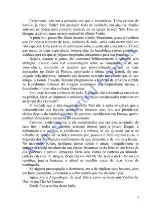 4
Certamente, não era a primeira vez que o encontrava. Tinha certeza de
havê-lo já visto. Onde? Em qualquer festa de caridade, em alguma reunião
anterior, na ópera, num concerto musical, ou na igreja, talvez? Não. Fora no
Bosque, a cavalo, num passeio matinal do último Verão.
A princípio, pouco lhe falara durante o baile. Entretanto, quase adivinhara
que ele estava corrente de tudo, conhecia de tudo, sabia tudo narrar com um
tato especial. Uma palavra de admiração sobre o penteado a encantara. Talvez
que outra, de mais experiência, notasse algo de banalidade nessas gentilezas,
inéditas para ela que as julgava inspiradas unicamente pela sua presença.
Depois, durante o jantar, ele sustentara brilhantemente a palestra, sem
afetação, dizendo com leal camaradagem sobre os companheiros de sua
convivência, indicando os quadros que provavelmente seriam os mais
destacados no Salão de Pintura, aprovando a última peça teatral, tão mal
julgada pela imprensa, narrando um desastre ocorrido nas cavalariças do seu
amigo, o Conde Frascati, fazendo prognósticos a respeito da próxima corrida
no Hipódromo, tratando do exagero econômico dos empréstimos russos, e
discutindo o futuro das colônias francesas.
Sim, esse homem conhecia de tudo. E porque não concordava em entrar
na política, fazer-se deputado e ministro, ele, cujos antepassados remontavam
ao tempo das Cruzadas?
E' verdade que a alta magistratura do País não é nada invejável; que a
independência está banida, podendo-se observar que, dos seis presidentes
eleitos depois do estabelecimento do governo republicano em França, quatro
pediram demissão e um outro foi assassinado.
Contudo, evidentemente, e ela compreendia que era essa a opinião de
seus tios - todas as carreiras estavam abertas para a jovem Duque: a
diplomacia e a política, o jornalismo e a tribuna, se ele quisesse dar-se ao
trabalho de aproveitar os dotes naturais que, possuía e fazer alguma coisa, a
despeito dos esplêndidos rendimentos de que dispunha e de outros a herdar.
No momento, porém, nenhuma dessas coisas o atraía; tranquilamente se
entregava à vida mundana da sua classe: levantava-se do leito às dez horas do
dia, passeava a cavalo, almoçava, fazia suas visitas de cortesia ou amizade,
jantava em casa de amigos, desperdiçava metade das noites no Clube ou em
reuniões, jogava bastante, e afinal se recolhia cerca de duas horas da
madrugada.
Se alguma preocupação o dominava, era a de triplicar seus haveres, com
um bom casamento, e restaurar o velho castelo que lhe deixara o pai.
Apreciava a Arqueologia, da qual falava como se fosse um Violliet-le-
Duc ou um Charles Garnier.
Estela fora a rainha desse baile.
 