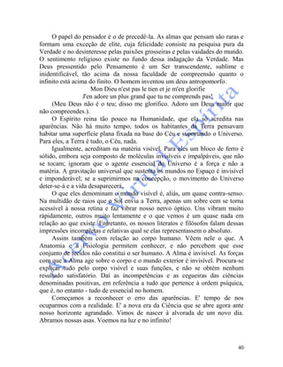40
O papel do pensador é o de precedê-la. As almas que pensam são raras e
formam uma exceção de elite, cuja felicidade consiste na pesquisa pura da
Verdade e no desinteresse pelas paixões grosseiras e pelas vaidades do mundo.
O sentimento religioso existe no fundo dessa indagação da Verdade. Mas
Deus pressentido pelo Pensamento é um Ser transcendente, sublime e
inidentificável, tão acima da nossa faculdade de compreensão quanto o
infinito está acima do finito. O homem inventou um deus antropomorfo.
Mon Dieu n'est pas le tien et je m'en glorifie
J'en adore un plus grand que tu ne comprends pas!
(Meu Deus não é o teu; disso me glorifico. Adoro um Deus maior que
não compreendes.).
O Espírito reina tão pouco na Humanidade, que ela só acredita nas
aparências. Não há muito tempo, todos os habitantes da Terra pensavam
habitar uma superfície plana fixada na base do Céu e suportando o Universo.
Para eles, a Terra é tudo, o Céu, nada.
Igualmente, acreditam na matéria visível. Para eles um bloco de ferro é
sólido, embora seja composto de moléculas invisíveis e impalpáveis, que não
se tocam; ignoram que o agente essencial do Universo é a força e não a
matéria. A gravitação universal que sustenta os mundos no Espaço é invisível
e imponderável; se a suprimirmos na concepção, o movimento do Universo
deter-se-á e a vida desaparecerá.
O que eles denominam o mundo visível é, aliás, um quase contra-senso.
Na multidão de raios que o Sol envia a Terra, apenas um sobre cem se torna
acessível à nossa retina e faz vibrar nosso nervo óptico. Uns vibram muito
ràpidamente, outros muito lentamente e o que vemos é um quase nada em
relação ao que existe. Entretanto, os nossos literatos e filósofos falam dessas
impressões incompletas e relativas qual se elas representassem o absoluto.
Assim também com relação ao corpo humano. Vêem nele o que. A
Anatomia e a Fisiologia permitem conhecer, e não percebem que esse
conjunto de tecidos não constitui o ser humano. A Alma é invisível. As forças
com que a Alma age sobre o corpo e o mundo exterior é invisível. Procura-se
explicar tudo pelo corpo visível e suas funções, e não se obtém nenhum
resultado satisfatório. Daí as incompetências e as cegueiras das ciências
denominadas positivas, em referência a tudo que pertence à ordem psíquica,
que é, no entanto - tudo de essencial no homem.
Começamos a reconhecer o erro das aparências. E' tempo de nos
ocuparmos com a realidade. E' a nova era da Ciência que se abre agora ante
nosso horizonte agrandado. Vimos de nascer à alvorada de um novo dia.
Abramos nossas asas. Voemos na luz e no infinito!
 