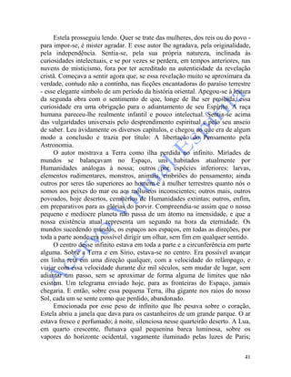 41
Estela prosseguiu lendo. Quer se trate das mulheres, dos reis ou do povo -
para impor-se, é mister agradar. E esse autor lhe agradava, pela originalidade,
pela independência. Sentia-se, pela sua própria natureza, inclinada às
curiosidades intelectuais, e se por vezes se perdera, em tempos anteriores, nas
nuvens do misticismo, fora por ter acreditado na autenticidade da revelação
cristã. Começava a sentir agora que, se essa revelação muito se aproximara da
verdade, contudo não a continha, nas ficções encantadoras do paraíso terrestre
- esse elegante símbolo de um período da história oriental. Apegou-se à leitura
da segunda obra com o sentimento de que, longe de lhe ser proibida, essa
curiosidade era uma obrigação para o adiantamento de seu Espírito. A raça
humana pareceu-lhe realmente infantil e pouco intelectual. Sentia-se acima
das vulgaridades universais pelo desprendimento espiritual e pelo seu anseio
de saber. Leu àvidamente os diversos capítulos, e chegou ao que era de algum
modo a conclusão e trazia por título: A libertação do Pensamento pela
Astronomia.
O autor mostrava a Terra como ilha perdida no infinito. Miríades de
mundos se balançavam no Espaço, uns habitados atualmente por
Humanidades análogas à nossa; outros por espécies inferiores: larvas,
elementos rudimentares, monstros, animais, embriões do pensamento; ainda
outros por seres tão superiores ao homem e à mulher terrestres quanto nós o
somos aos peixes do mar ou aos moluscos inconscientes; outros mais, outros
povoados, hoje desertos, cemitérios de Humanidades extintas; outros, enfim,
em preparativos para as glórias do porvir. Compreendia-se assim que o nosso
pequeno e medíocre planeta não passa de um átomo na imensidade, e que a
nossa existência atual representa um segundo na hora da eternidade. Os
mundos sucedendo mundos, os espaços aos espaços, em todas as direções, por
toda a parte aonde era possível dirigir um olhar, sem fim em qualquer sentido.
O centro desse infinito estava em toda a parte e a circunferência em parte
alguma. Sobre a Terra e em Sírio, estava-se no centro. Era possível avançar
em linha reta em uma direção qualquer, com a velocidade do relâmpago, e
viajar com essa velocidade durante diz mil séculos, sem mudar de lugar, sem
adiantar um passo, sem se aproximar de forma alguma de limites que não
existem. Um telegrama enviado hoje, para as fronteiras do Espaço, jamais
chegaria. E então, sobre essa pequena Terra, ilha gigante nos raios do nosso
Sol, cada um se sente como que perdido, abandonado.
Emocionada por esse peso de infinito que lhe pesava sobre o coração,
Estela abriu a janela que dava para os castanheiros de um grande parque. O ar
estava fresco e perfumado; à noite, silenciosa nesse quarteirão deserto. A Lua,
em quarto crescente, flutuava qual pequenina barca luminosa, sobre os
vapores do horizonte ocidental, vagamente iluminado pelas luzes de Paris;
 