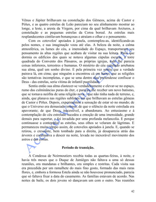 42
Vênus e Júpiter brilhavam na constelação dos Gêmeos, acima de Castor e
Pólux, e as quatro estrelas de Leão pareciam no seu alinhamento mostrar ao
longe, a leste, a aresta da Virgem, por cima da qual brilhavam Arcturos, a
constelação e as pequenas estrelas da Coroa boreal. As estrelas mais
resplandecentes cintilavam bonançosas e atraíam o olhar e o pensamento.
Com os cotovelos' apoiados à janela, contemplou-as, identificando-as
pelos nomes, e sua imaginação voou até elas. A beleza da noite, a calma
atmosférica, os lumes do céu, a imensidade do Espaço, transportaram seu
pensamento às altas regiões que acabara de visitar na sua leitura. Paris que
dormia os edifícios dos quais se notava algumas cúpulas escuras, a torre
quadrada do Convento dos Pássaros, as próprias igrejas, tudo lhe parecia
coisas inferiores, terrestres e humanas. O mistério do céu estrelado arrebatou
sua alma, qual um sonho divino. E pela primeira vez sentiu que a verdade
pairava lá, em cima; que ninguém a encontrou cá em baixo; que as religiões
são tentativas incompletas, e que se uma dentre elas pretendesse confiscar o
Deus - das estrelas, seria vítima de infantil puerilidade.
Sentiu então sua alma elastecer-se verdadeiramente e elevar-se no espaço,
rumo das culminâncias puras do éter, e pareceu-lhe receber um novo batismo,
que se tornava neófita de uma religião nova - que não tinha nada de terreno, e,
ainda, que planava nas regiões sublimes em que brilhavam as estrelas gêmeas
de Castor e Pólux. Depois, experimentou a sensação de estar só no mundo; de
que o Universo era demasiado imenso; de que o silêncio da noite estrelada era
apavorante; de que Deus, inacessível, a abandonara. Ao entusiasmo e à
contemplação do céu estrelado sucedeu a emoção de uma imensidade, grande
demais para suportar, e foi invadida por uma profunda melancolia. E porque
continuasse a contemplar as estrelas, seus olhos se velaram de lágrimas. E
permaneceu muito tempo assim, de cotovelos apoiados à janela. E, quando se
retirou, o crescente, bem tombado para a direita, já desaparecia atrás das
árvores e continuava a descer na noite, levada no inexorável movimento dos
astros e das coisas.
Período de transição.
A Condessa de Noirmoutiers recebia todas as quartas-feiras, à noite, e
havia três meses que o Duque de Jumièges não faltava a uma só dessas
reuniões, ora mundanas e brilhantes, ora simples e restritas. Cada visita sua
era precedida por um ramalhete do mais fino gosto, formado das mais raras
flores, e, embora a formosa Estela ainda se não houvesse pronunciado, parecia
que só faltava fixar a data do casamento. As famílias estavam de acordo. Nas
noites de baile, os dois jovens só dançavam um com o outro. Nas reuniões
 