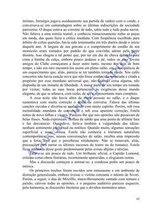 43
íntimas; Jumièges jogava assiduamente sua partida de xadrez com o conde, e
conversava-se em camaradagem sobre as últimas indiscrições da sociedade
parisiense. O duque estava ao corrente de tudo, sabia tudo e tudo podia narrar.
Não faltava a uma estréia teatral, e conhecia minuciosamente todas as peças
em moda, das quais fazia a crítica imediata. Com freqüência escolhido para
árbitro de certas querelas, havia sido testemunha em três duelos desde o início
daquele ano. A largura de sua gravata e o comprimento do cordão de seu
monóculo eram tomados por padrão do que convinha adotar pela gente
distinta. Isso chegou a tal ponto que, por ter em dia de chuva dobrado para
cima a bainha da calça, embora pouco andasse a pé, todos os seus jovens
amigos do Clube começaram a fazer outro tanto, mesmo nos dias de bom
tempo, e não era raro encontrá-los assim em pleno salão, em conseqüência de
um esquecimento que, aliás, parecia se ter também tornado moda. Nos cafés
concertos não havia canção nova que não fosse conhecida, apreciada e citada a
propósito por esse mundano universal que, não fazendo coisa alguma, não
dispunha de um instante de liberdade. A maior parte de seu tempo era tomada
por visitas; todas as suas horas pertenciam às exigências desse mundo
elegante, de que se ufanava, com razão, de ser o representante mais completo.
A essa noite não havia além de trinta pessoas no salão, e o duque
sustentava com muita correção o dedal da conversa. Falava das últimas
canções ouvidas e divertia-se analisando com muito espírito. Porém, sob essa
mentalidade mundana de convenção e sob essa aparente correção, Estela
notou de novo falhas e vácuos. Pareceu-lhe que tais opiniões não passavam de
belas frases. Nada exprimiam. Bolhas de sabão que uma ponta de alfinete fura
e faz desvanecer. Ouvindo-o, feria-a também a vulgaridade das idéias:
nenhum sentimento intelectual ou estético. Quando muito, algumas sensações
superficial e assaz obtusa. Estela não conhecia a literatura naturalista
contemporânea; mas, nessas conversações de salão, recebia uma impressão
que a feria, sem que o percebesse nitidamente. Não se tomavam, aliás,
precauções para narrar os últimos sucessos do teatro ou do romance. Estela
ficou admirada desse gosto predominante pelas coisas abjetas e néscias.
Falava-se um pouco de tudo. Um brilhante oficial, o Capitão Lomond,
criticou certas obras literárias, recentemente aparecidas, e elogiaram outras.
Mas a discussão começou a animar-se; a condessa pediu um pouco de
música.
Os primeiros trechos foram ouvidos sem entusiasmo e em ambiente de
distração generalizada, embora tivesse o violino estreante o talento de Sivori.
Porém, a seguir, o dua de Mireillle, maravilhosamente cantado com ternura e
paixão, cativou todas as opiniões, e o pequeno auditório pareceu esquecer,
pela harmonia, as discussões literárias que o dividira momentos antes.
 