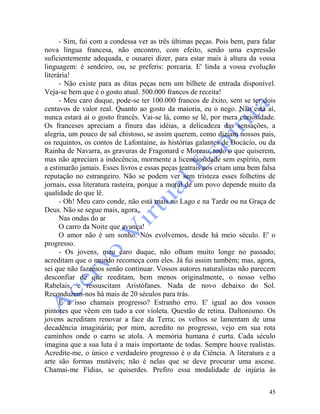 45
- Sim, fui com a condessa ver as três últimas peças. Pois bem, para falar
nova língua francesa, não encontro, com efeito, senão uma expressão
suficientemente adequada, e ousarei dizer, para estar mais à altura da vossa
linguagem: é sendeiro, ou, se preferis: porcaria. E' linda a vossa evolução
literária!
- Não existe para as ditas peças nem um bilhete de entrada disponível.
Veja-se bem que é o gosto atual. 500.000 francos de receita!
- Meu caro duque, pode-se ter 100.000 francos de êxito, sem se ter dois
centavos de valor real. Quanto ao gosto da maioria, eu o nego. Não está aí,
nunca estará aí o gosto francês. Vai-se lá, como se lê, por mera curiosidade.
Os franceses apreciam a finura das idéias, a delicadeza das sensações, a
alegria, um pouco de sal chistoso, se assim querem, como diziam nossos pais,
os requintos, os contos de Lafontaine, as histórias galantes de Bocácio, ou da
Rainha de Navarra, as gravuras de Fragonard e Moreau, tudo o que quiserem,
mas não apreciam a indecência, mormente a licenciosidade sem espírito, nem
a estimarão jamais. Esses livros e essas peças teatrais nos criam uma bem falsa
reputação no estrangeiro. Não se podem ver sem tristeza esses folhetins de
jornais, essa literatura rasteira, porque a moral de um povo depende muito da
qualidade do que lê.
- Oh! Meu caro conde, não está mais no Lago e na Tarde ou na Graça de
Deus. Não se segue mais, agora.
Nas ondas do ar
O carro da Noite que avança!
O amor não é um sonho. Nós evolvemos, desde há meio século. E' o
progresso.
- Os jovens, meu caro duque, não olham muito longe no passado;
acreditam que o mundo recomeça com eles. Já fui assim também; mas, agora,
sei que não fazemos senão continuar. Vossos autores naturalistas não parecem
desconfiar de que reeditam, bem menos originalmente, o nosso velho
Rabelais, e ressuscitam Aristófanes. Nada de novo debaixo do Sol.
Reconduzem-nos há mais de 20 séculos para trás.
E a isso chamais progresso? Estranho erro. E' igual ao dos vossos
pintores que vêem em tudo a cor violeta. Questão de retina. Daltonismo. Os
jovens acreditam renovar a face da Terra; os velhos se lamentam de uma
decadência imaginária; por mim, acredito no progresso, vejo em sua rota
caminhos onde o carro se atola. A memória humana é curta. Cada século
imagina que a sua luta é a mais importante de todas. Sempre houve realistas.
Acredite-me, o único e verdadeiro progresso é o da Ciência. A literatura e a
arte são formas mutáveis; não é nelas que se deve procurar uma ascese.
Chamai-me Fídias, se quiserdes. Prefiro essa modalidade de injúria às
 