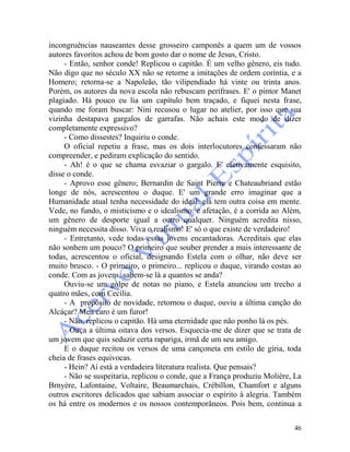 46
incongruências nauseantes desse grosseiro camponês a quem um de vossos
autores favoritos achou de bom gosto dar o nome de Jesus, Cristo.
- Então, senhor conde! Replicou o capitão. É um velho gênero, eis tudo.
Não digo que no século XX não se retorne a imitações de ordem coríntia, e a
Homero; retorna-se a Napoleão, tão vilipendiado há vinte ou trinta anos.
Porém, os autores da nova escola não rebuscam perífrases. E' o pintor Manet
plagiado. Há pouco eu lia um capítulo bem traçado, e fiquei nesta frase,
quando me foram buscar: Nini recusou o lugar no atelier, por isso que sua
vizinha destapava gargalos de garrafas. Não achais este modo de dizer
completamente expressivo?
- Como dissestes? Inquiriu o conde.
O oficial repetiu a frase, mas os dois interlocutores confessaram não
compreender, e pediram explicação do sentido.
- Ah! é o que se chama esvaziar o gargalo. E' efetivamente esquisito,
disse o conde.
- Aprovo esse gênero; Bernardin de Saint Pierre e Chateaubriand estão
longe de nós, acrescentou o duque. E' um grande erro imaginar que a
Humanidade atual tenha necessidade do ideal: ela tem outra coisa em mente.
Vede, no fundo, o misticismo e o idealismo: é afetação, é a corrida ao Além,
um gênero de desporte igual a outro qualquer. Ninguém acredita nisso,
ninguém necessita disso. Viva o realismo! E' só o que existe de verdadeiro!
- Entretanto, vede todas essas jovens encantadoras. Acreditais que elas
não sonhem um pouco? O primeiro que souber prender a mais interessante de
todas, acrescentou o oficial, designando Estela com o olhar, não deve ser
muito brusco. - O primeiro, o primeiro... replicou o duque, virando costas ao
conde. Com as jovens, sabem-se lá a quantos se anda?
Ouviu-se um golpe de notas no piano, e Estela anunciou um trecho a
quatro mães, com Cecília.
- A propósito de novidade, retornou o duque, ouviu a última canção do
Alcáçar? Meu caro é um furor!
- Não, replicou o capitão. Há uma eternidade que não ponho lá os pés.
- Ouça a última oitava dos versos. Esquecia-me de dizer que se trata de
um jovem que quis seduzir certa rapariga, irmã de um seu amigo.
E o duque recitou os versos de uma cançoneta em estilo de gíria, toda
cheia de frases equivocas.
- Hein? Aí está a verdadeira literatura realista. Que pensais?
- Não se suspeitaria, replicou o conde, que a França produziu Molière, La
Brnyère, Lafontaine, Voltaire, Beaumarchais, Crébillon, Chamfort e alguns
outros escritores delicados que sabiam associar o espírito à alegria. Também
os há entre os modernos e os nossos contemporâneos. Pois bem, continua a
 