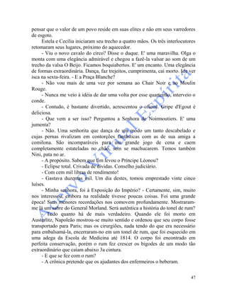 47
pensar que o valor de um povo reside em suas elites e não em seus varredores
de esgoto.
Estela e Cecília iniciaram seu trecho a quatro mãos. Os três interlocutores
retomaram seus lugares, próximo do aquecedor.
- Viu o novo cavalo do circo? Disse o duque. E' uma maravilha. Olga o
monta com uma elegância admirável e chegou a fazê-la valsar ao som de um
trecho da valsa O Beijo. Ficamos boquiabertos. E' um encanto. Uma elegância
de formas extraordinária. Dança, faz trejeitos, cumprimenta, cai morto. Ide ver
isca na sexta-feira. - E a Praça Blanche?
- Não vou mais de uma vez por semana ao Chair Noir e ao Moulin
Rouge.
- Nunca me veio à idéia de dar uma volta por esse quarteirão, interveio o
conde.
- Contudo, é bastante divertido, acrescentou o oficial. Gripe d'Egout é
deliciosa.
- Que vem a ser isso? Perguntou a Senhora de Noirmoutiers. E' uma
jumenta?
- Não. Uma senhorita que dança de um modo um tanto descabelado e
cujas pernas rivalizam em contorções fantásticas com as de sua amiga a
comilona. São incomparáveis para um grande jogo de cena e caem
completamente estateladas no chão, sem se machucarem. Temos também
Nini, pata no ar.
- A propósito. Sabem que fim levou o Príncipe Léonou?
- Eclipse total. Crivada de dívidas. Conselho judiciário.
- Com cem mil libras de rendimento!
- Gastava duzentas mil. Um dia destes, tomou emprestado vinte cinco
luíses.
- Minha senhora, foi à Exposição do Império? - Certamente, sim, muito
nos interessou, embora na realidade tivesse poucas coisas. Foi uma grande
época! Suas menores recordações nos comovem profundamente. Mostraram-
me lá um sabre do General Morland. Será autêntica a história do tonel de rum?
- Tudo quanto há de mais verdadeiro. Quando ele foi morto em
Austerlitz, Napoleão mostrou-se muito sentido e ordenou que seu corpo fosse
transportado para Paris; mas os cirurgiões, nada tendo do que era necessário
para embalsamá-la, encerraram-no em um tonel de rum, que foi esquecido em
uma adega da Escola de Medicina até 1814. O corpo foi encontrado em
perfeita conservação, porém o rum fez crescer os bigodes de um modo tão
extraordinário que caíam abaixo 3a cintura.
- E que se fez com o rum?
- A crônica pretende que os ajudantes dos enfermeiros o beberam.
 