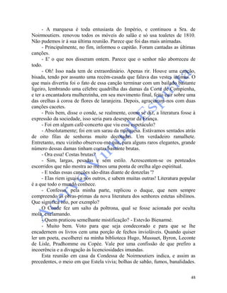 48
- A marquesa é toda entusiasta do Império, e continuou a Sra. de
Noirmoutiers. renovou todos os móveis do salão e só usa toaletes de 1810.
Não pudemos ir à sua última reunião. Parece que foi das mais animadas.
- Principalmente, no fim, informou o capitão. Foram cantadas as últimas
canções.
- E' o que nos disseram ontem. Parece que o senhor não aborreceu de
todo.
- Oh! Isso nada tem de extraordinário. Apenas rir. Houve uma canção,
bisada, tendo por assunto uma recém-casada que falava das vestes íntimas. O
que mais divertiu foi o fato de essa canção terminar com um bailado bastante
ligeiro, lembrando uma célebre quadrilha das damas da Corte de Compienha,
e ter a encantadora mulherzinha, em seu movimento final, feito cair sobre uma
das orelhas à coroa de flores de laranjeira. Depois, agraciaram-nos com duas
canções cacetes.
- Pois bem, disse o conde, se realmente, como se diz, a literatura fosse à
expressão da sociedade, isso seria para desesperar da França.
- Foi em algum café-concerto que viu esse espetáculo?
- Absolutamente; foi em um sarau da marquesa. Estávamos sentados atrás
de oito filas de senhoras muito decotadas. Um verdadeiro ramalhete.
Entretanto, meu vizinho observou-me que, para alguns raros elegantes, grande
número dessas damas tinham costas bastante brutas.
- Ora essa! Costas brutas?
- Sim, largas, pesadas e sem estilo. Acrescentem-se os penteados
escorridos que não mostra ao menos uma ponta de orelha algo espiritual.
- E todas essas canções são-ditas diante de donzelas '?
- Elas riem iguais a nós outros, e sabem muitas outras! Literatura popular
é a que todo o mundo conhece.
- Confesso, pela minha parte, replicou o duque, que nem sempre
compreendo as obras-primas da nova literatura dos senhores estetas sibilinos.
Que significa isto, por exemplo?
O Conde fez um salto da poltrona, qual se fosse acionado por oculta
mola, exclamando.
- Quem praticou semelhante mistificação? - Estevão Bienarmé.
- Muito bem. Voto para que seja condecorado e para que se lhe
encadernem os livros cem uma porção de fechos invioláveis. Quando quiser
ler um poeta, escolherei na minha biblioteca Hugo, Mussuet, Byron, Leconte
de Lisle, Prudhomme ou Copée. Vale por uma confissão de que prefiro a
incoerência e a divagação às licenciosidades imundas.
Esta reunião em casa da Condessa de Noirmoutiers indica, e assim as
precedentes, o meio em que Estela vivia; bolhas de sabão, fumos, banalidades.
 