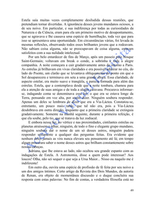 49
Estela saía muitas vezes completamente desiludida dessas reuniões, que
pretendiam tornar divertidas. A ignorância desses jovens mundanos ociosos, a
de seu noivo. Em particular, e sua indiferença por todas as curiosidades da
Natureza e da Ciência, eram para ela um primeiro motivo de desapontamento,
que se agravava e lhe causava uma espécie de humilhação, toda vez que para
isso se apresentava uma oportunidade. Em circunstâncias várias, foi levada às
mesmas reflexões, observando todos esses brilhantes jovens que a rodeavam.
Não sabiam coisa alguma, não se preocupavam de coisa alguma, estavam
satisfeitos com a sua nulidade intelectual.
Por um belo entardecer de fins de Março, após um passeio pelo bosque
Saint-Germain; voltavam em break o conde, a sobrinha e toda a alegre
companhia. A noite começara a cair gradativamente antes do retorno a Paris.
As estrelas já brilhavam em vivas claridades e era possível admirar no céu, do
lado do Poente, um clarão que se levantava obliquamente do ponto em que o
Sol desaparecera e terminava em seta a uma grande altura. Essa claridade, de
aspecto estelar, era muito suave e tranqüila, e parecia formada para além das
estrelas. Estela, que a contemplava desde que a noite tombara, chamou para
ela a atenção de suas amigas e de toda a alegre caravana. Procurava informar-
se, indagando coma se denominava essa luz, o que era se estava longe da
Terra, pensando em voz alta, por assim dizer. Ninguém soubera responder.
Apenas um deles se lembrara de dizer que era a Via-Láctea. Constatou-se,
entretanto, um pouco mais tarde, que tal não era, pois a Via-Láctea
desdobrava em outra direção, enquanto que a primeira claridade se extinguia
gradativamente. Somente na manhã seguinte, durante a primeira refeição, é
que ela soube, pelo tio, que sé tratava da luz zodiacal.
E embora nessa luz, no vértice e nas proximidades, cintilantes estrelas ou
planetas atraíssem o olhar, ninguém, de todo o fino e elegante grupo mundano,
ninguém soubera dar o nome de um só desses astros, ninguém pudera
responder seriamente a qualquer das perguntas feitas. Era evidente que
nenhum deles jamais as vira nunca elevara seu pensamento até lá; em tempo
algum procurara saber o nome desses astros que brilham constantemente sobre
nossas cabeças.
Adriana, que lhe estava ao lado, não ocultou seu grande espanto com as
indagações de Estela. A Astronomia, disse a quem pode interessar? Aos
loucos! Olha, não sei sequer o que seja a Ursa Maior... Nisso ou naquilo me é
indiferente!
Em outro dia, ouvira uma espécie de profissão de fé feita por seu noivo a
um dos amigos íntimos. Certo artigo da Revista dos Dois Mundos, da autoria
de Renan, era objeto de momentânea discussão e o duque concluíra sua
resposta com estas palavras: No fim de contas, a verdadeira filosofia está no
 