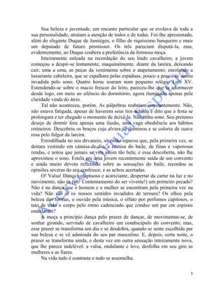 5
Sua beleza e juventude, um encanto particular que se evolava de toda a
sua personalidade, atraíam a atenção de todos e de todas. Foi-lhe apresentado,
além do elegante Duque de Jumièges, o filho de riquíssimo banqueiro e mais
um deputado de futuro promissor. Os três pareciam disputá-la, mas,
evidentemente, ao Duque coubera a preferência da formosa moça.
Inteiramente enleada na recordação do seu lindo cavalheiro, a jovem
começou a despir-se lentamente, maquinalmente, diante da lareira, deixando
cair, uma a uma, as peças da vestimenta sobre o atapetamento; enrolando a
luxuriante cabeleira, que se espalhara pelas espáduas, pouco a pouco se sentiu
invadida pelo sono. Quatro horas soaram num pequeno relógio Luís XV.
Estendendo-se sobre o macio frescor do leito, pareceu-lhe que ia adormecer
desde logo, em meio ao silêncio do dormitório, agora iluminado apenas pela
claridade vinda do átrio.
Tal não aconteceu, porém. As pálpebras reabriam constantemente. Não,
não estava fatigada, apesar de haverem seus tios achado e dito que a festa se
prolongara e ter chegado o momento de deixá-la. Não tinha sono. Seu pretenso
desejo de dormir fora apenas uma ilusão, uma vaga obediência aos hábitos
rotineiros. Descobriu os braços cuja alvura se iluminou e se coloriu de suave
rosa pelo fulgor da lareira.
Enrodilhada no seu devaneio, só então reparou que, pela primeira vez, se
deitara vestindo em cámisa-de-dia, a camisa do baile, de finas e vaporosas
rendas, e notou que jamais se vira assim tão bela; e essa descoberta, não lhe
aproximou o sono. Estela era uma jovem recentemente saída de um convento
e ainda muito devota refletindo sobre as sensações do baile, recordou as
opiniões severas do seu confessor, e as achou acertadas.
O! Valsa! Dança voluptuosa e acariciante, despertar da carne na luz e no
movimento, não és (oh! Contentamento do ser vivente!) um primeiro pecado?
Não é na dança que o homem e a mulher se encontram pela primeira vez na
vida? Não são aí os nossos sentidos invadidos de ternura? Os olhos pela
beleza das formas, o ouvido pela música, o olfato por perfumes capitosos, o
tato de todo o corpo pelo ritmo cadenciado que conduz um par em espirais
ondulantes?
A moça a princípio dança pelo prazer de dançar, de movimentar-se, de
sonhar girando, servindo de cavalheiro um condiscípulo do convento; mas,
esse prazer se transforma um dia e se desdobra, quando se sente escolhida par
sua beleza e se vê admirada do seu par masculino. E, depois, certa noite, o
prazer se transforma ainda, e desta vez em outra sensação inteiramente nova,
que lhe parece indelével: a valsa, ondulante e leve, desfolha em seu giro as
mulheres e as fiares.
Na vida tudo é contraste e tudo se assemelha.
 