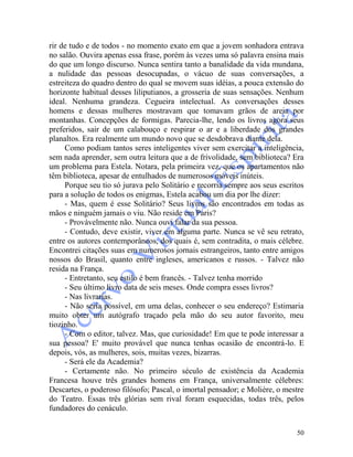 50
rir de tudo e de todos - no momento exato em que a jovem sonhadora entrava
no salão. Ouvira apenas essa frase, porém às vezes uma só palavra ensina mais
do que um longo discurso. Nunca sentira tanto a banalidade da vida mundana,
a nulidade das pessoas desocupadas, o vácuo de suas conversações, a
estreiteza do quadro dentro do qual se movem suas idéias, a pouca extensão do
horizonte habitual desses liliputianos, a grosseria de suas sensações. Nenhum
ideal. Nenhuma grandeza. Cegueira intelectual. As conversações desses
homens e dessas mulheres mostravam que tomavam grãos de areia por
montanhas. Concepções de formigas. Parecia-lhe, lendo os livros agora seus
preferidos, sair de um calabouço e respirar o ar e a liberdade dos grandes
planaltos. Era realmente um mundo novo que se desdobrava diante dela.
Como podiam tantos seres inteligentes viver sem exercitar a inteligência,
sem nada aprender, sem outra leitura que a de frivolidade, sem biblioteca? Era
um problema para Estela. Notara, pela primeira vez, que os apartamentos não
têm biblioteca, apesar de entulhados de numerosos móveis inúteis.
Porque seu tio só jurava pelo Solitário e recorria sempre aos seus escritos
para a solução de todos os enigmas, Estela acabou um dia por lhe dizer:
- Mas, quem é esse Solitário? Seus livros são encontrados em todas as
mãos e ninguém jamais o viu. Não reside em Paris?
- Provàvelmente não. Nunca ouvi falar da sua pessoa.
- Contudo, deve existir, viver em alguma parte. Nunca se vê seu retrato,
entre os autores contemporâneos, dos quais é, sem contradita, o mais célebre.
Encontrei citações suas em numerosos jornais estrangeiros, tanto entre amigos
nossos do Brasil, quanto entre ingleses, americanos e russos. - Talvez não
resida na França.
- Entretanto, seu estilo é bem francês. - Talvez tenha morrido
- Seu último livro data de seis meses. Onde compra esses livros?
- Nas livrarias.
- Não seria possível, em uma delas, conhecer o seu endereço? Estimaria
muito obter um autógrafo traçado pela mão do seu autor favorito, meu
tiozinho.
- Com o editor, talvez. Mas, que curiosidade! Em que te pode interessar a
sua pessoa? E' muito provável que nunca tenhas ocasião de encontrá-lo. E
depois, vós, as mulheres, sois, muitas vezes, bizarras.
- Será ele da Academia?
- Certamente não. No primeiro século de existência da Academia
Francesa houve três grandes homens em França, universalmente célebres:
Descartes, o poderoso filósofo; Pascal, o imortal pensador; e Molière, o mestre
do Teatro. Essas três glórias sem rival foram esquecidas, todas três, pelos
fundadores do cenáculo.
 