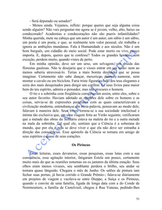 51
- Será deputado ou senador?
- Menos ainda. Vejamos, reflete: porque queres que seja alguma coisa
sendo alguém? Não vais perguntar-me agora se é jovem, velho, alto, baixo ou
condecorado? Academias e condecorações não são pueris infantilidades?
Minha querida, mete na cabeça que um autor é um autor, um sábio é um sábio,
um poeta é um poeta, e que, se realmente tem valor pessoal, ele trabalha e
ignora as ambições mundanas. Fala à Humanidade e aos séculos. Não é um
bom burguês, um cidadão do meio social. Pode estar morto ou vivo, pouco
importa. E, depois, queres que te confesse? Todos os grandes homens, sem
exceção, perdem muito, quando vistes de perto.
Em minha opinião, deve ser um urso, um selvagem, um druida das
florestas gaulesas. Não te desejaria que o visses entrar em um salão: nem ao
menos saberia atravessá-lo. Terias a mais bonita desilusão que se possa
imaginar. Certamente não sabe dançar, mexericar, patinar, namorar, nem
montar a cavalo ou em bicicleta. Faria triste figura ao lado dos teus elegantes e
seria dos mais desajeitados para dirigir um cotillon. Lê seus livros para maior
bem do teu espírito, admira o pensador, mas não procures o homem.
O tio e a sobrinha com freqüência conversavam assim, entre eles, sobre o
seu autor favorito. Haviam adotado as opiniões dele sobre os homens e as
coisas, servia-se de expressões peculiares com as quais caracterizavam a
civilização moderna, entendiam-se em meia-palavra, pensavam ao modo dele,
falavam à maneira dele. Seus livros tornou-se a sua sociedade intelectual e
íntima tão exclusiva que, em uma viagem feita ao Verão seguinte, verificaram
que a metade das obras do Solitário estava na maleta do tio e a outra metade
na mala da sobrinha. Tal qual ele, sentiam que a Ciência é a soberana do
mundo, que por ela e nela se deve viver e que ela não deve ser estranha à
direção das consciências. Esse apóstolo da Ciência se tornara em amigo de
seus espíritos e quase de seus corações.
Os Pirineus
Essas leituras, esses devaneios, essas pesquisas, essas lutas com a sua
consciência, essa agitação interior, fatigaram Estela um pouco, certamente
muito mais do que as reuniões noturnas ou os jantares da última estação. Seus
olhos eram menos vivazes, seu semblante perdera o brilho, seu andar se
tornara quase lânguido. Chegara o mês de Junho. Os salões de pintura iam
fechar suas portas; já havia corrido o Grande Prêmio-; falava-se diàriamente
em projetos de viagem e vacilava-se entre Dieppe, a Suíça e os Pirineus,
quando o convite de uma família, ligada de longa data com a do Conde de
Noirmoutiers, a família de Castelvieil, chegou à Rua Vaneau, pedindo-lhes
 