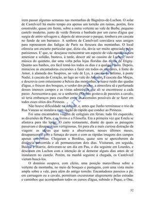 52
irem passar algumas semanas nas montanhas de Bagnères-de-Luchon. O solar
de Castelvieil há muito tempo era apenas um torreão em ruínas, porém, fora
construído, quase em frente, sobre a outra vertente ao vale de Burbe, pequeno
castelo moderno, junto de verde floresta e banhado por um curso d'água que
surgia de antro selvagem e, depois de atravessar o parque, tombava em cascata
no fundo de um barranco. A senhora de Castelvieil convidava seus amigos
para repousarem das fadigas de Paris na frescura das montanhas. O local
oferecia um encanto particular que, dizia ela, devia ser muito apreciado pelos
parisienses. E' que, se desejasse reencontrar um aspecto de vida mundana para
amenizar a solidão, bastava, à tarde, descer até ao cassino de Luchon, ouvir
música do quinteto, dar uma volta pelas lojas floridas das oleias de Etigny.
Quanto aos banhos, era fácil tomá-los todos os dias e a qualquer hora. Depois,
minuciou as encantadoras excursões a fazer em todos os arredores, à fonte do
Amor, à alameda dos Suspiros, ao vale de Lys, à cascata do Inferno, à ponte
Nadié, à cascata do Coração, ao lago ao vale do Arboust, à cascata das Moças,
e descrevia com entusiasmo a beleza das montanhas, o suave ruído das quedas
d'água, o frescor dos bosques, o verdor dos prados, a atmosfera sã e perfumada
desses imensos campos e as vistas admiráveis que ali se encontrasse a cada
passo. Acrescentava que, se a senhorita d'Ossian gostava de passeios a cavalo,
só teria embaraços para escolher entre as ascensões possíveis de se fazer em
todos esses sítios dos Pirineus.
Não houve dificuldade na decisão, e, antes que Junho terminasse o trio da
Rua Vaneau se instalava num vagão do rápido que conduz ao Pirineus.
Foi uma encantadora viagem de colegiais em férias; tudo foi esquecido,
as diversões de Paris, e os livros e a Filosofia. Era a primeira vez que Estela se
afastava para tão longe. O carro restaurante, diante do quais as paisagens
passavam e desapareciam vertiginosas, foi para ela a mais curiosa distração da
viagem: as idéias que tanto a absorveram, nesses últimos meses,
desapareceram com a fumaça do usem e com as rápidas imagens dos campos
apenas entrevistas. Chegaram a Bordéus, quase sem se aperceberem da
distância percorrida e ali permaneceram dois dias. Visitaram, em seguida,
Baiona e Biarriz, detiveram-se um dia em Pau, o dia seguinte em Lourdes, e
desceram em Luchon com a intenção de aí demorar alguns dias antes de se
instalarem no castelo. Porém, na manhã seguinte à chegada, os Castelvieil
vieram buscá-los.
O domínio ocupava, com efeito, uma posição maravilhosa sobre a
vertente da montanha, no meio de bosques e pastagens, com uma vista muito
ampla sobre a vale, para além do antigo torreão. Encantadores passeios a pé,
em carruagem ou a cavalo, permitiam excursionar alegremente pelas estradas
e caminhos que acompanham todos os cursos d'água, subindo o Pique, o One,
 