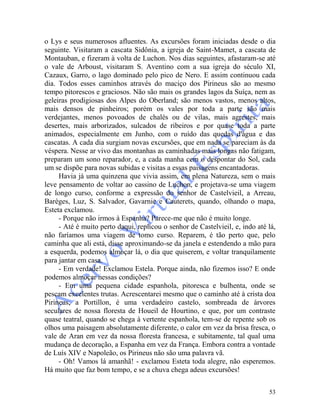 53
o Lys e seus numerosos afluentes. As excursões foram iniciadas desde o dia
seguinte. Visitaram a cascata Sidônia, a igreja de Saint-Mamet, a cascata de
Montauban, e fizeram à volta de Luchon. Nos dias seguintes, afastaram-se até
o vale de Arboust, visitaram S. Aventino com a sua igreja do século XI,
Cazaux, Garro, o lago dominado pelo pico de Nero. E assim continuou cada
dia. Todos esses caminhos através do maciço dos Pirineus são ao mesmo
tempo pitorescos e graciosos. Não são mais os grandes lagos da Suíça, nem as
geleiras prodigiosas dos Alpes do Oberland; são menos vastos, menos altos,
mais densos de pinheiros; porém os vales por toda a parte são mais
verdejantes, menos povoados de chalés ou de vilas, mais agrestes, mais
desertes, mais arborizados, sulcados de ribeiros e por quase toda a parte
animados, especialmente em Junho, com o ruído das quedas d'água e das
cascatas. A cada dia surgiam novas excursões, que em nada se pareciam às da
véspera. Nesse ar vivo das montanhas as caminhadas mais longas não fatigam,
preparam um sono reparador, e, a cada manha cem o despontar do Sol, cada
um se dispõe para novas subidas e visitas a essas paisagens encantadoras.
Havia já uma quinzena que vivia assim, em plena Natureza, sem o mais
leve pensamento de voltar ao cassino de Luchon, e projetava-se uma viagem
de longo curso, conforme a expressão do senhor de Castelvieil, a Arreau,
Barèges, Luz, S. Salvador, Gavarnie e Cauterets, quando, olhando o mapa,
Esteta exclamou.
- Porque não irmos à Espanha? Parece-me que não é muito longe.
- Até é muito perto daqui, replicou o senhor de Castelvieil, e, indo até lá,
não faríamos uma viagem de tomo curso. Reparem, é tão perto que, pelo
caminha que ali está, disse aproximando-se da janela e estendendo a mão para
a esquerda, podemos almoçar lá, o dia que quiserem, e voltar tranquilamente
para jantar em casa.
- Em verdade! Exclamou Estela. Porque ainda, não fizemos isso? E onde
podemos almoçar nessas condições?
- Em uma pequena cidade espanhola, pitoresca e bulhenta, onde se
pescam excelentes trutas. Acrescentarei mesmo que o caminho até à crista doa
Pirineus, a Portillon, é uma verdadeiro castelo, sombreada de árvores
seculares de nossa floresta de Houeil de Hourtino, e que, por um contraste
quase teatral, quando se chega à vertente espanhola, tem-se de repente sob os
olhos uma paisagem absolutamente diferente, o calor em vez da brisa fresca, o
vale de Aran em vez da nossa floresta francesa, e subitamente, tal qual uma
mudança de decoração, a Espanha em vez da França. Embora contra a vontade
de Luís XIV e Napoleão, os Pirineus não são uma palavra vã.
- Oh! Vamos lá amanhã! - exclamou Esteta toda alegre, não esperemos.
Há muito que faz bom tempo, e se a chuva chega adeus excursões!
 