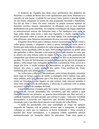 54
A fronteira da. Espanha não dista cinco quilômetros dos domínios de
Hourtino e a cidade de Bosot fica a três quilômetros para além. Puseram-se a
caminho às sete horas; a subida foi um pouco lenta, porém a descida rápida.
Às dez horas, chegaram ao centro de uma população mesclada e barulhenta.
Era dia de festa e feira. Os sinos soavam; as praças estavam repletas de
feirantes, cavalos, muares, mercadorias; os albergues com os seus terraços
desbordantes de gente atarefada. As ruidosas exclamações da língua espanhola
se entrecruzavam através das buliçosas ruas; o Sol dardejava seus raios de
fogo sobre todas essas cores e toda essa algazarra; o riacho cintilava com,
jovial cascateio' sobre as rochas do seu leito rápido. Era realmente um povo
todo diferente, uma Natureza inteiramente diversa, um outro mundo.
Enquanto fazia horas para o almoço, nossos excursionistas foram visitar a
velha igreja romana, e chegaram a meio a missa, cantada em estilo misto e
bizarro que nada tinha da grandeza do canto gregoriano. A turba de mulheres e
homens estava ajoelhada sobre as lajes. Detiveram-se próximo ao portal, para
não perturbar o ofício. Durante a elevação da hóstia, um menino no coro, que
se achava em uma tribuna junto ao órgão, fez girar uma roda guarnecida de
campainhas que tilintavam alegremente, enquanto os fiéis se prosternavam até
ao chão. Os raios de Sol desciam em jactos oblíquos de luz através da pequena
igreja e vinha lançar tons variegados sobre toda a assistência. Fora, ouvia-se o
mugir dos bois, a zoada confusa dos mercadores, os gritos das crianças, o
latirem dos cães, o canto repetido dos galos. Uma antífona do ritual,
sustentada pelo solo afinal abafou o conjunto.
Ao voltar para o albergue, não puderam, como teriam desejado, encontrar
mesa vaga no terraço, à beira do riacho: a estalagem estava repleta; mas, pelo
calor ardente, pela luz ofuscante que o Sol fazia cair em cheio, não lamentou
muito ser forçados a tomar lugares na sala comum, onde estavam sentados à
mesa uma cinquentena de mercadores, e terem de se contentar com os pratos
um pouco vulgares do cardápio do hotel.
Essas fisionomias crestadas pelo Sol e pelos ventos, esses semblantes tão
animados, os vaivens atarantados dos servidores, que não sabiam a qual
chamado atender em primeiro, as iguarias desconhecidas que lhes serviam, o
vinho de Espanha, um tanto pesado, que coloria os copos - toda essa variedade
acrescentava à excursão um imprevisto que divertia imensamente Estela,
encantada com a sua idéia desse passeio a um recanto da velha Ibéria.
A tarde foi preenchida com uma caminhada ao longo da margem
esquerda do Garona, sob as grandes árvores que o margeiam, e, quando
voltaram ao carro que os esperava, já havia terminado a feira, cessara o
barulho das horas precedentes, e a pequena cidade espanhola parecia
metamorfoseada em tranqüila aldeia de província. Toda essa gente é
 