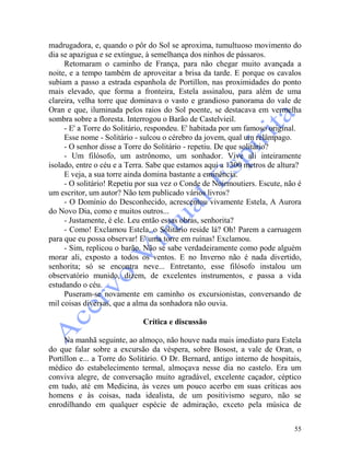 55
madrugadora, e, quando o pôr do Sol se aproxima, tumultuoso movimento do
dia se apazigua e se extingue, à semelhança dos ninhos de pássaros.
Retomaram o caminho de França, para não chegar muito avançada a
noite, e a tempo também de aproveitar a brisa da tarde. E porque os cavalos
subiam a passo a estrada espanhola de Portillon, nas proximidades do ponto
mais elevado, que forma a fronteira, Estela assinalou, para além de uma
clareira, velha torre que dominava o vasto e grandioso panorama do vale de
Oran e que, iluminada pelos raios do Sol poente, se destacava em vermelha
sombra sobre a floresta. Interrogou o Barão de Castelvieil.
- E' a Torre do Solitário, respondeu. E' habitada por um famoso original.
Esse nome - Solitário - sulcou o cérebro da jovem, qual um relâmpago.
- O senhor disse a Torre do Solitário - repetiu. De que solitário?
- Um filósofo, um astrônomo, um sonhador. Vive ali inteiramente
isolado, entre o céu e a Terra. Sabe que estamos aqui a 1300 metros de altura?
E veja, a sua torre ainda domina bastante a eminência.
- O solitário! Repetiu por sua vez o Conde de Noirmoutiers. Escute, não é
um escritor, um autor? Não tem publicado vários livros?
- O Domínio do Desconhecido, acrescentou vivamente Estela, A Aurora
do Novo Dia, como e muitos outros...
- Justamente, é ele. Leu então essas obras, senhorita?
- Como! Exclamou Estela, o Solitário reside lá? Oh! Parem a carruagem
para que eu possa observar! E' uma torre em ruínas! Exclamou.
- Sim, replicou o barão. Não se sabe verdadeiramente como pode alguém
morar ali, exposto a todos os ventos. E no Inverno não é nada divertido,
senhorita; só se encontra neve... Entretanto, esse filósofo instalou um
observatório munido, dizem, de excelentes instrumentos, e passa a vida
estudando o céu.
Puseram-se novamente em caminho os excursionistas, conversando de
mil coisas diversas, que a alma da sonhadora não ouvia.
Crítica e discussão
Na manhã seguinte, ao almoço, não houve nada mais imediato para Estela
do que falar sobre a excursão da véspera, sobre Bosost, a vale de Oran, o
Portillon e... a Torre do Solitário. O Dr. Bernard, antigo interno de hospitais,
médico do estabelecimento termal, almoçava nesse dia no castelo. Era um
conviva alegre, de conversação muito agradável, excelente caçador, céptico
em tudo, até em Medicina, às vezes um pouco acerbo em suas críticas aos
homens e às coisas, nada idealista, de um positivismo seguro, não se
enrodilhando em qualquer espécie de admiração, exceto pela música de
 