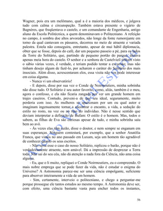 56
Wagner, pois era um melômano, qual a é a maioria dos médicos, e julgava
tudo com calma e circunspeção. Também estava presente o vigário de
Bagnères, que freqüentava o castelo, e um comandante de Engenharia, antigo
aluno da Escola Politécnica, a quem denominavam o Politecniano. A refeição
no campo, à sombra doe altos arvoredos, não longe da fonte rumorejante em
torno da qual cantavam os pássaros, decorreu no meio de atraente e variada
palestra. Estela não conseguira, entretanto, apesar de mui hábil diplomacia,
obter que se fosse, depois do café, dar um pequeno passeio a pé, para os lados
da Torre do Solitário, que, partindo de pequeno portão do parque, distava
apenas meia hora do castelo. O senhor e a senhora de Castelvieil tinham visto
o sábio várias vezes, é verdade, e teriam podido tentar a excursão; mas não
tinham desejo algum de fazê-lo, por acharem o caráter do Solitário dos mais
insociais. Além disso, acrescentaram elos, essa visita não vos pode interessar
em coisa alguma.
- Nunca vi um observatório!
- E depois, disse por sua vez o Conde de Noirmoutiers, minha sobrinha
não disse tudo. O Solitário é seu autor favorito, como, aliás, também é o meu,
agora o confesso, e ela não ficaria zangada por ver um grande homem em
trajes caseiros. Contudo, preveni-a de que seu ideal, seguramente, muito
perderia com isso. As mulheres se apaixonam por um ou qual autor e
imaginam ingenuamente tornar a encontrar o encanto, a vida, a sedução do
estilo no rosto, na voz ou no tipo do indivíduo. Não é nesse sentido que
deviam interpretar a definição de Bufam: O estilo é o homem. Mas, todos o
sabem, as filhas de Eva são curiosas apesar de tudo, e minha sobrinha saiu
bem ao avô.
- Às vezes elas têm razão, disse o doutor, e nem sempre se enganam em
suas esperanças. Ninguém contestará, por exemplo, que a senhor Anatólia
Franca, que vimos no ano passado em Luxam, seja um homem tão agradável
de conhecer quanto os seus escritos.
- Não seria esse o caso do nosso Solitário, replicou o barão, porque não é
verdadeiramente atraente, nem amável. Dá a impressão de desprezar a Terra
toda. Não sai do seu céu, não dá atenção a nada fora da Ciência, não ama coisa
alguma.
- Eu, que o li muito, repliquei o Conde Noirmoutiers, eu o compreendo. O
mais nobre emprega que se pode fazer da vida, não é estudar o enigma do
Universo? A Astronomia parece-me ser uma ciência empolgante, suficiente
para absorver inteiramente a vida de um homem.
- Sim, certamente, interveio o politecniano, e chego a perguntar-me
porque prossegue ele tantos estudos ao mesmo tempo. A Astronomia deve ser,
com efeito, uma ciência bastante vasta para encher todos os instantes,
 