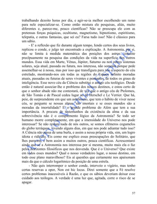 57
trabalhando dezoito horas por dia, e agir-se-ia melhor escolhendo um ramo
para nele especializar-se. Como então mistura ele pesquisas, aliás, muito
diferentes e, parece-me, pouco científicas? Não se preocupa ele com as
pretensas forças psíquicas, ocultismo, magnetismo, hipnotismo, espiritismo,
telepatia, e outras fantasias, que sei eu? Farsa tudo isso! Não é clássico para
um sábio.
- E' a reflexão que fiz durante algum tempo, Iendo certos dos seus livros,
replicou o conde, e julgo ter encontrado a explicação. A Astronomia, per si,
não se limita à medida matemática das posições dos astros: consiste
precïpuamente na pesquisa das condições da vida na superfície dos outros
mundos. Essa vida em Marte, Vênus, Júpiter, Saturno ou nos outros sistemas
solares, seja atual, passada ou futura, nos interessa, não somente porque pede
assemelhar-se à nossa, mas por isso que transfigura para nós o aspecto do céu
estrelado, mostrando-nos em todas as regiões do Espaço infinito moradas
atuais, passadas ou futuras de seres viventes e pensantes, de todos os graus de
inteligência. Esse novo céu da Ciência substitui o antigo céu teológico. Desde
então é natural associar-lhe o problema dos nossos destinos, e estou certo de
que o senhor abade não me contestará, de vez que o antigo céu de Ptolomeu,
de São Tomás e de Pascal cedeu lugar ao de Herschel e Le Verrier. Que há,
peie, de surpreendente em que um astrônomo, que tem o hábito de viver nesse
céu, se pergunte se nossas almas 'são imortais e se esses mundos são a
moradas da imortalidade? E' o grande problema do Além que tem a sua
importância. A procura de testemunhos da existência da alma e da sua
sobrevivência não é o complemento lógico da Astronomia? Se todo ser
humano morre completamente, em que a imensidade do Universo nos pode
interessar? Se não restam nada de nós outros, se somos efêmeros cogumelos
do globo terráqueo, vivendo alguns dias, em que nos pode adiantar tudo isso?
A Ciência não passa de uma burla, e assim a nessa própria vida, sim, um logro
idiota e ridículo. Eis como me explico essas preocupações do Solitário, que
lhes parecem, e bem assim a muitos outros, pouca científicas. Acrescentarei
ainda que se a Astronomia nos interessa por si mesma, muito mais ela o faz
pelos horizontes filosóficos que nos desvenda. Que é o Universo? Que existe
em todos esses mundos? Qual o nosso verdadeiro lugar, o nosso destino, em
todo esse plano maravilhoso? Eis aí questões que certamente nos apaixonam
mais da que o cálculo logarítmico da posição de uma estrela.
- Não quis interromper o senhor conde, interveio o vigário, mas tenho
certas reservas a opor, Non est hic locus. Direi somente que a Fé resolve
certos problemas inacessíveis à Razão, e que os sábios deveriam deixar esse
cuidado aos teólogos. A verdade é uma luz que, agitada, corre o risco de se
apagar.
 