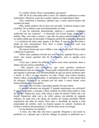 58
- E o senhor, doutor, disse o comandante, que pensa?
- Oh! De lá de cima nada tenho a dizer. Os senhores conhecem os meus
sentimentos. Morrerei, como diz o senhor vigário, na impenitência final.
- Sim, confirmou a baronesa, sabemos que o nosso amável doutor não
acredita em nada.
- Mas, minha senhora, não se deve crer em nada. A palavra crença é anti-
científica. Só se admite o que está demonstrado; eis tudo.
- E que há realmente demonstrado, replicou o sacerdote, realmente
conhecido em sua essência? - A discussão nos levará longe, respondeu o
médica. Mas, com toda a certeza, o que não me parece demonstrado (e peço
ao senhor abade que me desculpe a franqueza, porém lhe respondo à pergunta)
- é a existência da alma tanto quanto a de Deus. E quereis que desvende o
fundo do meu pensamento? Pois bem: a tempo despendido com essa
divagação é tempo perdido.
- Da mesma forma que com o bilhar e com a pesca de anzol? Disse rindo
o Barão de Castelvieil.
- Muito mais, podemos divertir-nos com o bilhar, apanhar Peixes com o
anzol; mas nessas questões não há divertimento, nem se apanha coisa
nenhuma.
- Creio que o doutor faz pilhéria à nossa custa neste momento, disse o
abade com um sorriso contrafeito.
- Não penseis isso. Afirmo-vos que essas questões insolúveis
absolutamente não me interessam. Nunca pude compreender, por minha parte,
que alguém se preocupe com a eventualidade do que nos possa acontecer após
a morte. A vida e os seus afazeres, eis tudo. Tenho visto muitos doentes,
muitos velhos, muitos moribundos. A inteligência é frágil. E' uma chama fácil
de extinguir. Fàcilmente se extingue por um nada, e temos muitas vezes
muitos trabalho para reacendê-la.
- Desculpe, mas vós não a reacendeis quando ela está extinta.
- E quando salvamos um afogado? E quando reanimamos um asfixiado?
E quando o desmaio, a síncope, a febre cerebral ou a febre tífica cedem à volta
da lucidez? Digam-me, pois, onde estava a alma do doente? Onde está a do
louco? Digam-me onde está a do velho caduco, em período de segunda
infância, ou onde está a do idiota, do cretino, da criança atrofiada? Minha
experiência não data de ontem. Para mim, a faculdade de pensar é uma
propriedade do cérebro, tanto no homem quanto no animal. Ausência de
cérebro é ausência de pensamento. E não há outra coisa a investigar.
- E essa doutrina vos satisfaz?
- A mim, sim. Mas não está nisso a questão. Perguntai a um inseto se
preferiria ser o pássaro que o devora, indagai ao pássara se preferiria ser o
 