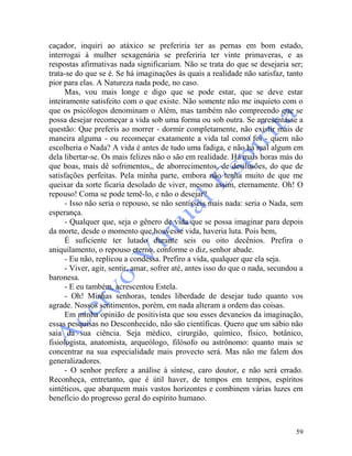 59
caçador, inquiri ao atáxico se preferiria ter as pernas em bom estado,
interrogai à mulher sexagenária se preferiria ter vinte primaveras, e as
respostas afirmativas nada significariam. Não se trata do que se desejaria ser;
trata-se do que se é. Se há imaginações às quais a realidade não satisfaz, tanto
pior para elas. A Natureza nada pode, no caso.
Mas, vou mais longe e digo que se pode estar, que se deve estar
inteiramente satisfeito com o que existe. Não somente não me inquieto com o
que os psicólogos denominam o Além, mas também não compreendo que se
possa desejar recomeçar a vida sob uma forma ou sob outra. Se apresentasse a
questão: Que preferis ao morrer - dormir completamente, não existir mais de
maneira alguma - ou recomeçar exatamente a vida tal como foi - quem não
escolheria o Nada? A vida é antes de tudo uma fadiga, e não há mal algum em
dela libertar-se. Os mais felizes não o são em realidade. Há mais horas más do
que boas, mais dê sofrimentos,, de aborrecimentos, de desilusões, do que de
satisfações perfeitas. Pela minha parte, embora não tenha muito de que me
queixar da sorte ficaria desolado de viver, mesmo assim, eternamente. Oh! O
repouso! Coma se pode temê-lo, e não o desejar?
- Isso não seria o repouso, se não sentísseis mais nada: seria o Nada, sem
esperança.
- Qualquer que, seja o gênero de vida que se possa imaginar para depois
da morte, desde o momento que houvesse vida, haveria luta. Pois bem,
É suficiente ter lutado durante seis ou oito decênios. Prefira o
aniquilamento, o repouso eterno, conforme o diz, senhor abade.
- Eu não, replicou a condessa. Prefiro a vida, qualquer que ela seja.
- Viver, agir, sentir, amar, sofrer até, antes isso do que o nada, secundou a
baronesa.
- E eu também, acrescentou Estela.
- Oh! Minhas senhoras, tendes liberdade de desejar tudo quanto vos
agrade. Nossos sentimentos, porém, em nada alteram a ordem das coisas.
Em minha opinião de positivista que sou esses devaneios da imaginação,
essas pesquisas no Desconhecido, não são científicas. Quero que um sábio não
saia da sua ciência. Seja médico, cirurgião, químico, físico, botânico,
fisiologista, anatomista, arqueólogo, filósofo ou astrônomo: quanto mais se
concentrar na sua especialidade mais provecto será. Mas não me falem dos
generalizadores.
- O senhor prefere a análise à síntese, caro doutor, e não será errado.
Reconheça, entretanto, que é útil haver, de tempos em tempos, espíritos
sintéticos, que abarquem mais vastos horizontes e combinem várias luzes em
benefício do progresso geral do espírito humano.
 