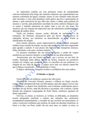 6
As impressões sentidas em suas primeiras noites de mundanidade
estavam certamente bem longe das emoções religiosas que experimentara nas
austeras cerimônias da Igreja; contudo, nestas os seus sentidos todos haviam
sido cativados: a vista, pelo grandioso estilo gótico que leva o pensamento às
alturas, e pela misteriosa luz que filtra dos vitrais; o olfato, pelo perfume do
incenso; o ouvido, pela penetrante suavidade de certos cânticos litúrgicos que
se casam à melodia misteriosa do órgão; todo o seu ser, em suma, tão
sensitivo, par um conjunto de impressões que são sabiamente combinadas para
obtenção de melhor efeito.
Estela era piedosa, sincera, crente, delicada de sentimentos e de
sensações. No internato, destacara-se pelo seu fervor. Abandonara-se às
aspirações divinas, aos mistérios, ao desconhecido, ao ideal. Fruíra as
santificações da religião.
Essa mesma natureza, assim impressionável, libara também sensações
inéditas nessa reunião do mundo, em que tudo parecia ter sido bem organizado
para agradar e seduzir. E esse prazer, tão diferente dos transportes místicos,
tinha, entretanto, com estes, secretas relações.
Us prazeres mundanos são um pouco perigosos: o pudor da virgem
enrubesceu aos menores alarmes; a sensibilidade de sua alma aumentou.
Aconteceram, por um bizarro contraste, que a jovem, no seu leito de
rendas, iluminado pelas débeis chamas da lareira, associou aos primeiros
arrepios de volúpia, que acreditou sentir, os conselhos do seu confessor e a
imagem do seu Anjo de Guarda. E julgou ouvir uma voz interior repetir-lhe
que a Dança é um pecado... Principalmente a Valsa.
E depois, adormeceu. Ninguém recebeu a confidência dos seus sonhos.
O Mundo e a Igreja
Estela d'Ossian era religiosa e gostava da vida social.
Educada no Convento Oiseaux, passara a infância na alegre casa-de-
campo d'Issy (desaparecido hoje seu belo parque, para dar espaço a novas ruas
e construções ), e depois fora transferida, com os demais condiscípulos, para o
Internato da rua Sèvres, onde lhe decorreu a juventude, sob a austera e atenta
direção das religiosas congregadas de Notre Dame, canônicas regulares de
Santo Agostinho.
Em Issy, as alunas, as menores, as violetas, as debruadas, as amarantos
(assim designadas conforme o adorno dos cabeções dos uniformes)
acompanham maquinalmente, a exemplo do que ocorrem nos pensionatos, às
aulas e exercícios cotidianos que enchem, de modo em absoluto monótono, as
horas e os dias; em Paris, aonde vão aos onze anos, as verdes, as azuis, as
 