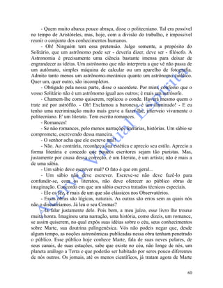 60
- Quem muito abarca pouco abraça, disse o politecniano. Tal era possível
no tempo de Aristóteles, mas, hoje, com a divisão do trabalho, é impossível
reunir o conjunto dos conhecimentos humanos.
- Oh! Ninguém tem essa pretensão. Julgo somente, a propósito do
Solitário, que um astrônomo pode ser - deveria dizer, deve ser - filósofo. A
Astronomia é precisamente uma ciência bastante imensa para deixar de
engrandecer as idéias. Um astrônomo que não interpreta a que vê não passa de
um autômato, simples máquina de calcular ou um aparelho de fotografia.
Admito tanto menos um astrônomo-mecânica quanto um astrônomo católico.
Quer um, quer outro, são incompletos.
- Obrigado pela nossa parte, disse o sacerdote. Por mim, confesso que o
vosso Solitário não é um astrônomo igual aos outros; é mais um astrósofo.
- Chamem-lhe como quiserem, replicou o conde. Haverá mesmo quem o
trate até por astrófilo. - Oh! Exclamou a baronesa, é um iluminado! - E eu
tenho uma recriminação muito mais grave a fazer-lhe, interveio vivamente o
politecniano. E' um literato. Tem escrito romances.
- Romances!
- Se não romances, pelo menos narrações literárias, histórias. Um sábio se
compromete, escrevendo dessa maneira.
- O senhor acha que ele escreve mal!
- Não. Ao contrária, reconheço sua estética e aprecio seu estilo. Aprecio a
forma literária e concedo que poucos escritores sejam tão puristas. Mas,
justamente por causa dessa correção, é um literato, é um artista; não é mais a
de uma sábia.
- Um sábio deve escrever mal? O fato é que em geral...
- Um sábio não deve escrever. Escreve-se não deve fazê-lo para
confundir-se, com os literatos, não deve oferecer ao público obras de
imaginação. Concordo em que um sábio escreva tratados técnicos especiais.
- Ele os fez, e mais de um que são clássicos nos Observatórios.
- Essas obras são lógicas, naturais. As outras são erros sem as quais nós
não o discutiríamos. Já leu o seu Cosmas?
- Ia falar justamente dele. Pois bem, a meu juízo, esse livro lhe trouxe
muita honra. Imaginou uma narração, uma história, como dizeis, um romance,
se assim quiserem, no qual expôs suas idéias sobre o céu, seus conhecimentos
sobre Marte, sua doutrina palingenésica. Vós não podeis negar que, desde
algum tempo, as noções astronômicas publicadas nessa obra tenham penetrado
o público. Esse público hoje conhece Marte, fala de suas neves polares, de
seus canais, de suas estações, sabe que existe no céu, não longe de nós, um
planeta análogo a Terra e que poderão ser habitado por seres pouco diferentes
de nós outros. Os jornais, até os menos científicos, já tratam agora de Marte
 