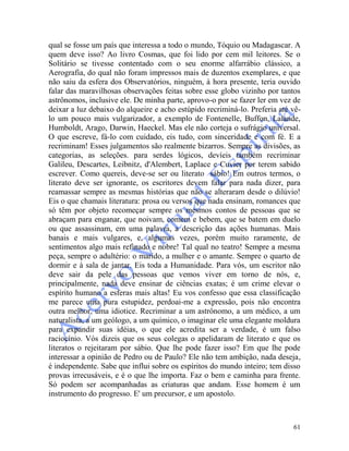 61
qual se fosse um país que interessa a todo o mundo, Tóquio ou Madagascar. A
quem deve isso? Ao livro Cosmas, que foi lido por cem mil leitores. Se o
Solitário se tivesse contentado com o seu enorme alfarrábio clássico, a
Aerografia, do qual não foram impressos mais de duzentos exemplares, e que
não saiu da esfera dos Observatórios, ninguém, à hora presente, teria ouvido
falar das maravilhosas observações feitas sobre esse globo vizinho por tantos
astrônomos, inclusive ele. De minha parte, aprovo-o por se fazer ler em vez de
deixar a luz debaixo do alqueire e acho estúpido recriminá-lo. Preferia até vê-
lo um pouco mais vulgarizador, a exemplo de Fontenelle, Buffon, Lalande,
Humboldt, Arago, Darwin, Haeckel. Mas ele não corteja o sufrágio universal.
O que escreve, fá-lo com cuidado, eis tudo, com sinceridade e com fé. E a
recriminam! Esses julgamentos são realmente bizarros. Sempre as divisões, as
categorias, as seleções. para serdes lógicos, devíeis também recriminar
Galileu, Descartes, Leibnitz, d'Alembert, Laplace e Cuvier por terem sabido
escrever. Como quereis, deve-se ser ou literato sábio! Em outros termos, o
literato deve ser ignorante, os escritores devem falar para nada dizer, para
reamassar sempre as mesmas histórias que não se alteraram desde o dilúvio!
Eis o que chamais literatura: prosa ou versos que nada ensinam, romances que
só têm por objeto recomeçar sempre os mesmos contos de pessoas que se
abraçam para enganar, que noivam, comem e bebem, que se batem em duelo
ou que assassinam, em uma palavra, a descrição das ações humanas. Mais
banais e mais vulgares, e, algumas vezes, porém muito raramente, de
sentimentos algo mais refinado e nobre! Tal qual no teatro! Sempre a mesma
peça, sempre o adultério: o marido, a mulher e o amante. Sempre o quarto de
dormir e à sala de jantar. Eis toda a Humanidade. Para vós, um escritor não
deve sair da pele das pessoas que vemos viver em torno de nós, e,
principalmente, nada deve ensinar de ciências exatas; é um crime elevar o
espírito humano a esferas mais altas! Eu vos confesso que essa classificação
me parece uma pura estupidez, perdoai-me a expressão, pois não encontra
outra melhor, uma idiotice. Recriminar a um astrônomo, a um médico, a um
naturalista, a um geólogo, a um químico, o imaginar ele uma elegante moldura
para expandir suas idéias, o que ele acredita ser a verdade, é um falso
raciocínio. Vós dizeis que os seus colegas o apelidaram de literato e que os
literatos o rejeitaram por sábio. Que lhe pode fazer isso? Em que lhe pode
interessar a opinião de Pedro ou de Paulo? Ele não tem ambição, nada deseja,
é independente. Sabe que influi sobre os espíritos do mundo inteiro; tem disso
provas irrecusáveis, e é o que lhe importa. Faz o bem e caminha para frente.
Só podem ser acompanhadas as criaturas que andam. Esse homem é um
instrumento do progresso. E' um precursor, e um apostolo.
 