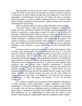 62
- Que advogado me saiu o meu caro conde! Certamente há muita verdade
no que diz. Pode-se estar errado em encurralar os autores a modo de carneiros,
e encerrá-los em uma trincheira da qual lhes seja vedado sair. E' um erro de
apreciação, e evidentemente não haveria mal algum em que os escritores
fossem instruídos, e em que os sábios soubessem escrever e tivessem idéias
gerais. Contudo, mantenho a minha opinião: o gênero romance não me parece
apropriado para um cientista.
- Todos os gêneros são bons, menos o gênero fastidioso, disse Voltaire.
- Não penso assim, e farei uma outra objeção. Quando o senhor lê um
tratado de Física, de História Natural, de Geologia, de Entomologia, não está
exposto a enganar-se, avança passo a passo no estudo e tem a certeza de
aprender a ciência pela qual se interessa. Mas se o autor dilui essa ciência em
um quadro que lhe é estranho e acrescenta ficções, acreditais que o leitor saiba
sempre distinguir o verdadeiro do falso e não acabará por se enganar? Um
romance científico é, em minha opinião, muito perigoso, e continuo a pensar
que é bem melhor fazer ciência de literatura. Como quereis que um ignorante
reconheça o que é fantasia e o que é ciência? E não acabe formando idéias
falsas?
- E' preciso, creia eu, que em um romance científico tudo quanto se refira
à Ciência seja absolutamente exato. Reconhecereis que esse é o caso dos
livros do Solitária. Desafio que alguém descubra em suas obras um erro ou
uma invencionice. Não há nelas uma frase, uma palavra, que possa ser
desmentida. Semelhante alegação, que pode parecer arbitrária, é o resultado de
longo trabalho e baseada no cálculo, na observação ou na experiência, as três
fontes dos nossos conhecimentos positivos. E' preciso ser bem ingênuo, nada
perspicaz, para não destacar desse científico incontestável a narração
destinada a orná-lo e tornar-lhe atraente a leitura. Confesso que existem esses
espíritos cândidos, porém em pequeno número, e muitos dentre eles não
compreenderiam com maior proveito um tratado técnico; veriam a que ali não
existe. Conheci um honrado homem que após ter lido certo tratado de
Astronomia muito bem feito, o de Delaunay, veio dizer-me que, segundo
compreendera, a Terra não girava. No entanto, o livro era de pura
Cosmografia.
- E eu, replicou o médico, tive um doente, doente imaginário, que passava
o tempo tateando o pulso, observando a língua, estudando a sua própria
alimentação e a ler livros de Medicina. Um belo dia, sentindo qualquer coisa
no coração e não sei mais que embaraço gástrico, reconheceu-se atingido de
quase todos os sintomas da gravidez! Esse também lera mal. Nenhum autor
pode orgulhar-se de ser compreendido de igual modo por todos os seus
leitores. E principalmente nenhum pode ufanar-se de agradar a todo o mundo.
 